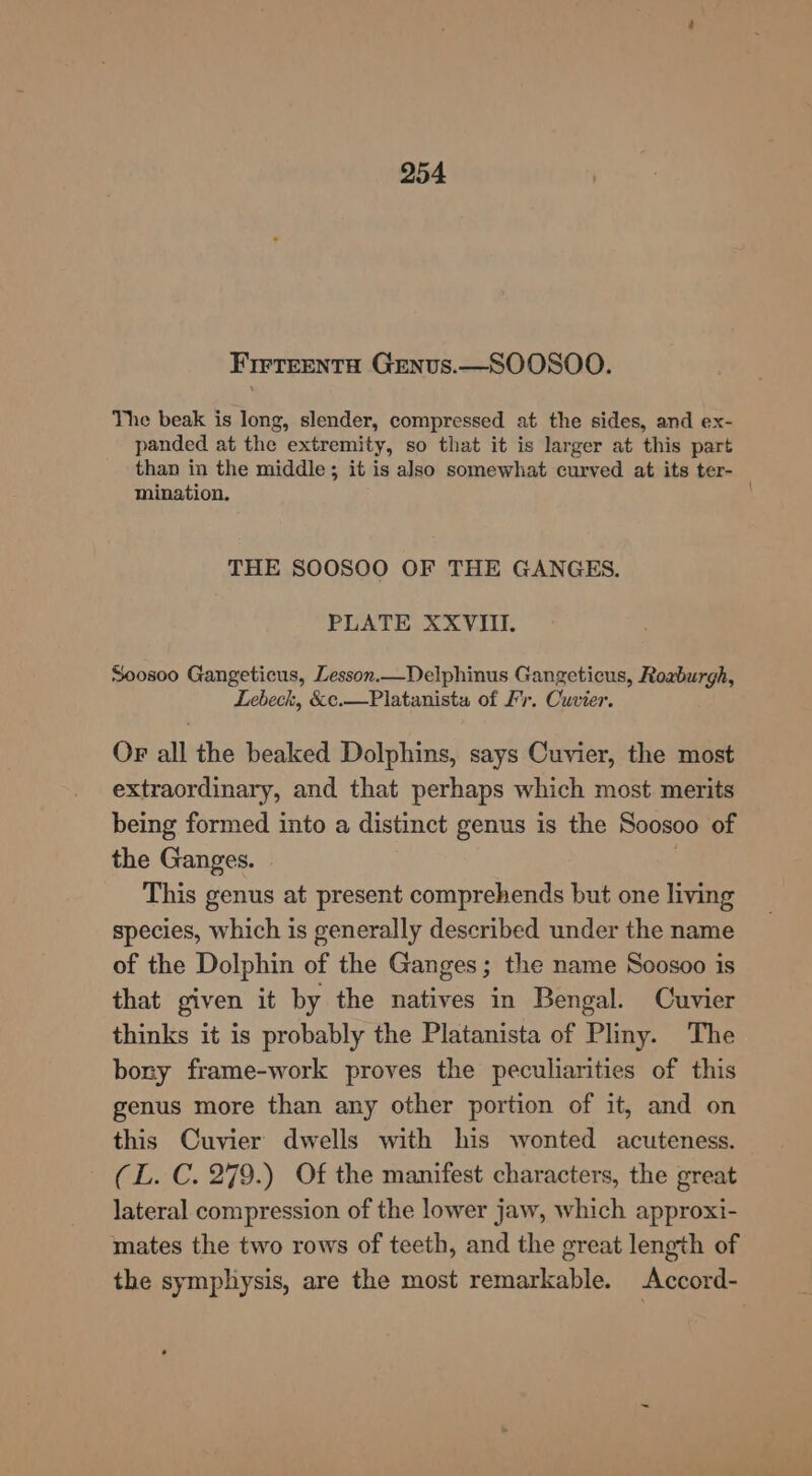 Firteenta Genvus.—SOOSOO. The beak is long, slender, compressed at the sides, and ex- panded at the extremity, so that it is larger at this part than in the middle; it is also somewhat curved at its ter- mination. THE SOOSOO OF THE GANGES. PLATE XXVIII. ~0os00 Gangeticus, Lesson.—Delphinus Gangeticus, Roxburgh, Lebeck, &amp;c.—Platanista of Fr. Cuvier. OF all the beaked Dolphins, says Cuvier, the most extraordinary, and that perhaps which most merits being formed into a distinct genus is the Soosoo of the Ganges. This genus at present comprehends but one living species, which is generally described under the name of the Dolphin of the Ganges; the name Soosoo is that given it by the natives in Bengal. Cuvier thinks it is probably the Platanista of Pliny. The bony frame-work proves the peculiarities of this genus more than any other portion of it, and on this Cuvier dwells with his wonted acuteness. (L. C. 279.) Of the manifest characters, the great lateral compression of the lower jaw, which approxi- mates the two rows of teeth, and the great length of the symphysis, are the most remarkable. Accord-