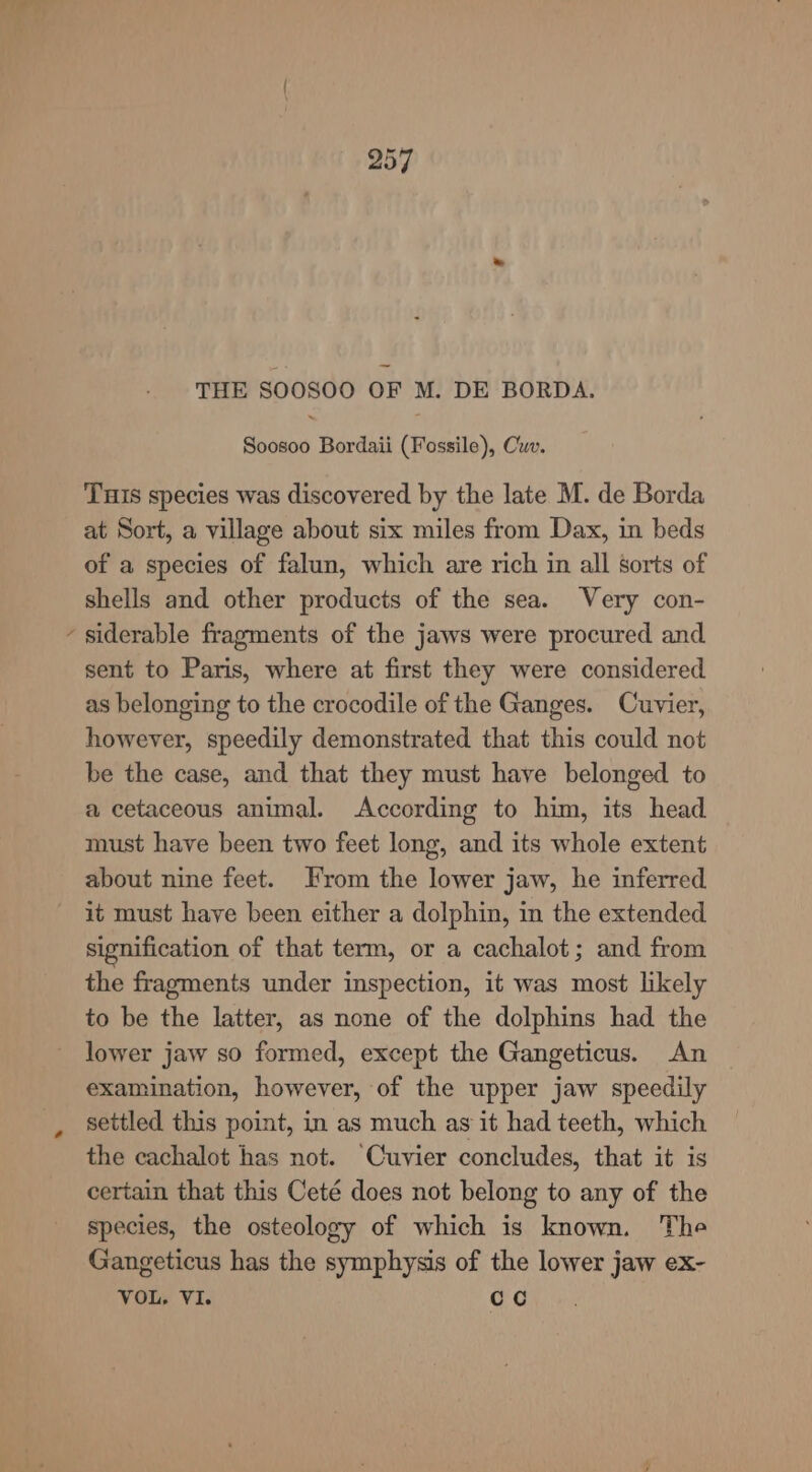 lt \ 257 THE SOOSOO OF M. DE BORDA. Soosoo Bordaii (Fossile), Cw. THs species was discovered by the late M. de Borda at Sort, a village about six miles from Dax, in beds of a species of falun, which are rich in all sorts of shells and other products of the sea. Very con- siderable fragments of the jaws were procured and sent to Paris, where at first they were considered as belonging to the crocodile of the Ganges. Cuvier, however, speedily demonstrated that this could not be the case, and that they must have belonged to a cetaceous animal. According to him, its head must have been two feet long, and its whole extent about nine feet. From the lower jaw, he inferred it must have been either a dolphin, in the extended signification of that term, or a cachalot; and from the fragments under inspection, it was most likely to be the latter, as none of the dolphins had the lower jaw so formed, except the Gangeticus. An examination, however, of the upper jaw speedily settled this point, in as much as it had teeth, which the cachalot has not. Cuvier concludes, that it is certain that this Ceté does not belong to any of the species, the osteology of which is known. The Gangeticus has the symphysis of the lower jaw ex- VOL, VI. cc