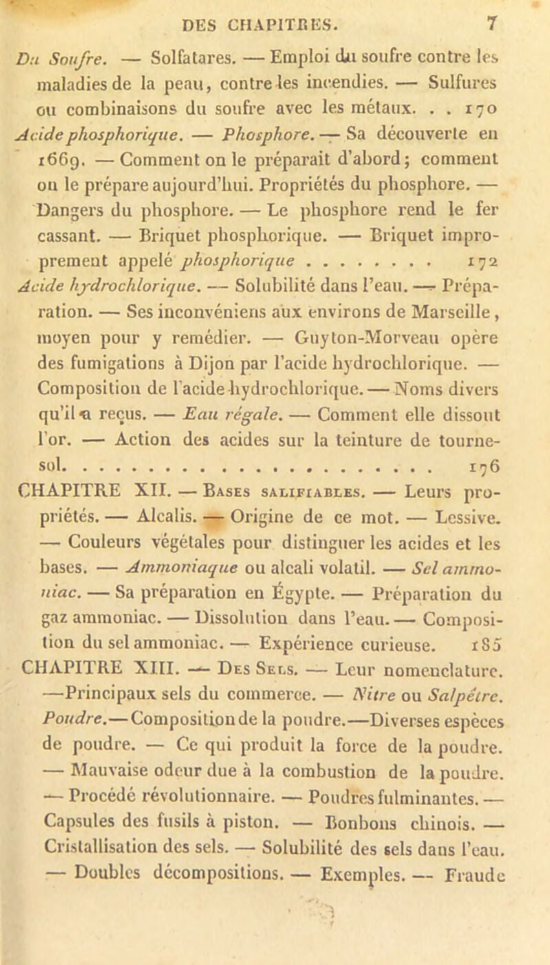 Du Soufre. — Solfatares. —Emploi dii soufre contre les maladies de la peau, contre les incendies. — Sulfures ou combinaisons du soufre avec les métaux. . . 170 Acidephosphorique. — Phosphore. — Sa découverte eu i66g. —Comment on le préparait d’abord; comment ou le prépare aujourd’hui. Propriétés du phosphore. — Dangers du phosphore. — Le phosphore rend le fer cassant. — Briquet phosphorique. — Briquet impro- prement appelé phosphorique 172 Acide hydrochlorique. — Solubilité dans l’eau. —^ Prépa- ration. — Ses inconvéniens aux environs de Marseille, moyen pour y remédier. — Guyton-Morveau opère des fumigations à Dijon par l’acide hydrochlorique. — Composition de l'acide hydrochlorique. — Noms divers qu’il « reçus. — Eau régale. — Comment elle dissout l’or. — Action des acides sur la teinture de tourne- sol 176 CHAPITRE XII. — Bases salifiables. — Leurs pro- priétés. — Alcalis. — Origine de ce mot. — Lessive. — Couleurs végétales pour distinguer les acides et les bases. — Ammoniaque ou alcali volatil. — Sel amtno- tdac. — Sa préparation en Égypte. — Préparation du gaz ammoniac. — Dissolution dans l’eau.— Composi- tion du sel ammoniac.— Expérience curieuse. iS5 CHAPITRE XIII. — Des Sels. — Leur nomenclature. —Principaux sels du commerce. — PHtre ou Salpêtre. Poudre.—Composition de la poudre.—Diverses espèces de poudre. — Ce qui produit la force de la poudre. — Mauvaise odeur due à la combustion de la poudre. — Procédé révolutionnaire. — Poudres fulminantes. — Capsules des fusils à piston. — Bonbons chinois. — Cristallisation des sels. — Solubilité des sels dans l’eau. — Doubles décompositions. — Exemples. — Fraude