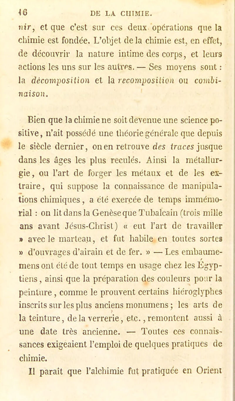 îlir, et que c’est sur ces deux opérations que la cliimie est fondée. L’objet delà chimie est, en effet, de découvrir la nature intime des corps, et leurs actions les uns sur les autres. — Ses moyens sont : la décomposition et la recomposition ou combi- naison. j Bien que la chimie ne soit devenue une science po- sitive, n’ait possédé une théorie générale que depuis le siècle dernier, on en retrouve des traces jusque dans les âges les plus reculés. Ainsi la métallur- gie, ou l’art de forger les métaux et de les ex- traire, qui suppose la connaissance de manipula- tions chimiques, a été exercée de temps immémo- rial : on lit dans la Genèse que Tubalcain (trois mille ans avant Jésus-Christ) « eut l’art de travailler » avec le marteau, et fut habile en toutes sortes » d’ouvrages d’airain et de fer. » — Les embaimie- / mens ont été de tout temps en usage chez les Egyp- tiens , ainsi que la préparation des couleurs pour la ii peinture , comme le prouvent certains hiéroglyphes ! inscrits sur les plus anciens monumens; les arts de i la teinture, delà verrerie, etc., remontent aussi à ii une date très ancienne. — Toutes ces connais- sances exigeaient l’emploi de quelques pratiques de chimie. Il paraît que l’alchimie fut pratiquée en Orient