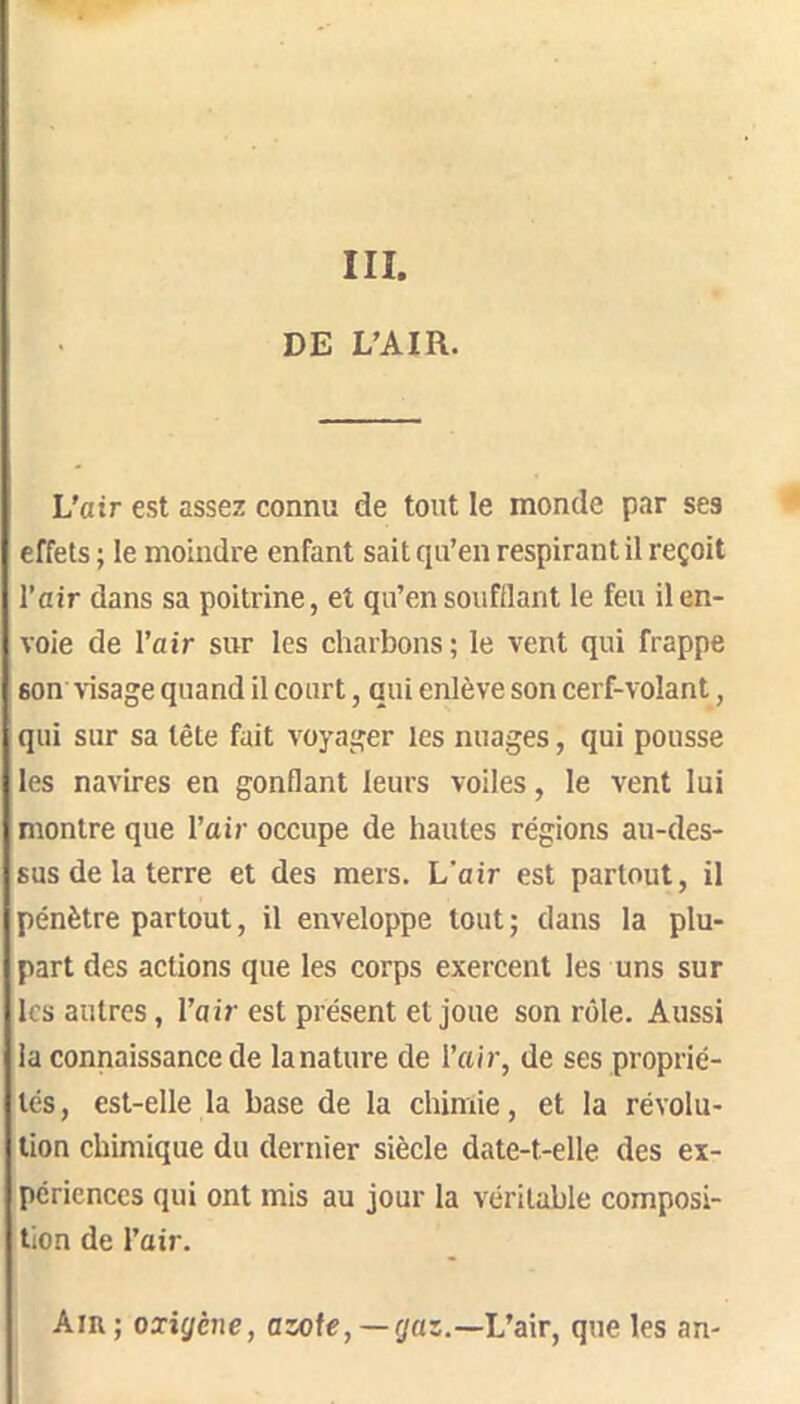 III. DE L’AIR. L'air est assez connu de tout le monde par ses effets ; le moindre enfant sait qu’en respirant il reçoit l’air dans sa poitrine, et qu’en soufflant le feu il en- voie de l’air sur les charbons ; le vent qui frappe son visage quand il court, qui enlève son cerf-volant, qui sur sa tête fait voyager les nuages, qui pousse les navires en gonflant leurs voiles, le vent lui montre que l’air occupe de hautes régions au-des- sus de la terre et des mers. L'air est partout, il pénètre partout, il enveloppe tout; dans la plu- part des actions que les corps exercent les uns sur les autres, l’air est présent et joue son rôle. Aussi la connaissance de la nature de l’air, de ses proprié- tés, est-elle la base de la chimie, et la révolu- tion chimique du dernier siècle date-t-elle des ex- périences qui ont mis au jour la véritable composi- tion de l’air. Am; oxigène, azote,—gaz.—Vair, que les an-