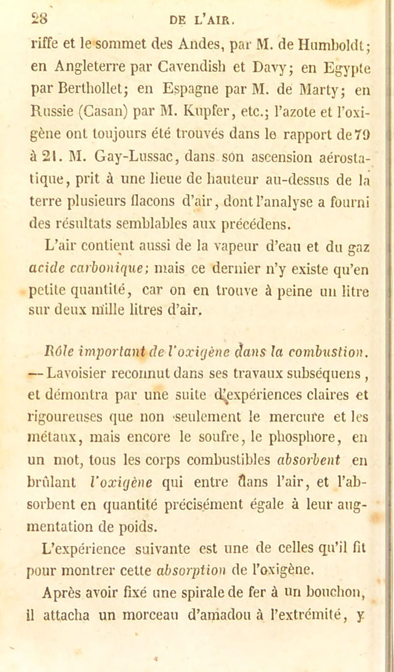 riffe et le sommet des Andes, par M. de Hnmboldt; en Angleterre par Cavendish et Davy; en Egypte par Berthollet; en Espagne par M. de Marty; en Russie (Casan) par 1\I. Knpfer, etc.; l’azote et l’oxi- gène ont toujours été trouvés dans le rapport de 79 à 21. M. Gay-Lussac, dans son ascension aérosta- tique, prit à une liene de hauteur au-dessus de la terre plusieurs flacons d’air, dont l’analyse a fourni des résultats semblables aux précédons. L’air contient aussi de la vapeur d’eau et du gaz acide carbonique; mais ce dernier n’y existe qu’en petite quantité, car on en trouve à peine un litre sur deux nïille litres d’air. Rôle important de l'oxujène dans la combustion. — Lavoisier reconnut dans ses travaux subséquens , et démontra par une suite (Inexpériences claires et rigoureuses que non seulement le mercure et les métaux, mais encore le soufre, le phosphore, en un mot, tous les corps combustibles absorbent en brûlant Voxûjène qui entre flans l’air, et l’ab- sorbent en quantité précisément égale à leur aug- mentation de poids. L’expérience suivante est une de celles qu’il fit pour montrer cette absorption de l’&xigène. Après avoir fixé une spirale de fer à un bouchon, Il attacha un morceau d’aniadou à l’extrémité, y