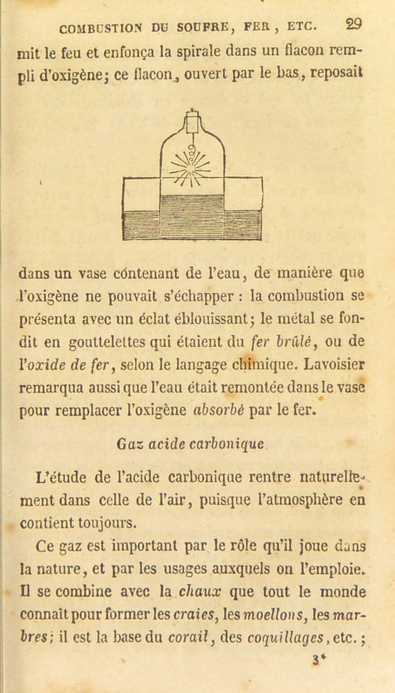 mit le feu et enfonça la spirale dans un flacon rem- pli d’oxigène; ce flacon^ ouvert par le bas, reposait dans un vase côntenant de l’eau, de manière que l’oxigène ne pouvait s’échapper : la combustion se présenta avec un éclat éblouissant ; le métal se fon- dit en gouttelettes qui étaient du fer brûlé, ou de l’oxide de fer, selon le langage clShiique. Lavoisier remarqua aussi que l’eau était remontée dans le vase pour remplacer l’oxigène absorbé par le fer. Gaz acide carbonique L’étude de l’acide carbonique rentre naturelle-' ment dans celle de l’air, puisque l’atmosphère en ; contient toujours. I Ce gaz est important par le rôle qu’il joue dans la nature, et par les usages auxquels on l’emploie. Il se combine avec la chaux que tout le monde connaît pour former les craies, lesmoellons, lesmar- bres ; il est la base du corail, des coquiliages, etc, ; 3*