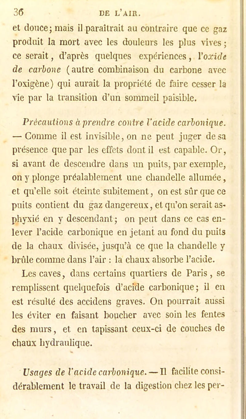 et douce; mais il paraîtrait au contraire que ce gaz produit la mort avec les ttouleurs les plus vives ; ce serait, d’après quelques expériences, l’oxide de carbone (autre combinaison du carbone avec l’oxigène) qui aurait la propriété de faire cesser la vie par la transition d’un sommeil paisible. Précautions à prendre contre Vacide carbonique. — Comme il est invisible, on ne peut juger de sa présence que par les effets dont il est capable. Or, si avant de descendre dans un puits, par exemple, on y plonge préalablement une chandelle allumée, et qu’elle soit éteinte subitement, on est sûr que ce puits contient du gaz dangereux, et qu’on serait as> phyxié en y descendant ; on peut dans ce cas en- lever l’acide carbonique en jetant au fond du puits de la cbaux divisée, jusqu’à ce que la chandelle y brûle comme dans l’air ; la chaux absorbe l’acide. Les caves, dans certains quartiers de Paris , se remplissent quelquefois d’acide carbonique; il en est résulté des accidens graves. On pourrait aussi les éviter en faisant boticher avec soin les fentes des murs, et en tapissant ceux-ci de couches de chaux hydraulique. Usages de Vacide carbonique. — Il facilite consi- dérablement le travail de la digestion chez les per-