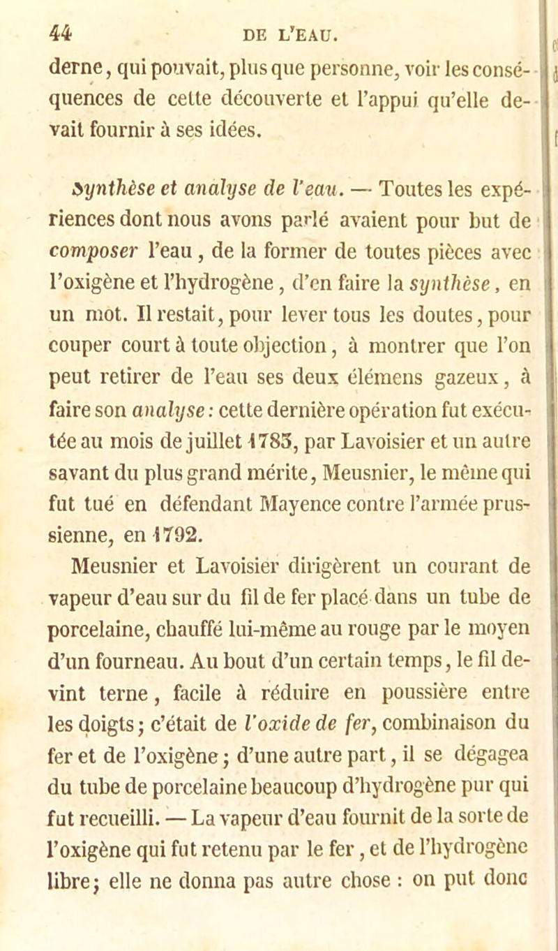 derne, qui pouvait, plus que personne, voir les consé- quences de celte découverte et l’appui qu’elle de- vait fournir à ses idées. StyniMse et analyse de l'eau. — Toutes les expé- riences dont nous avons parlé avaient pour but de composer l’eau, de la former de toutes pièces avec l’oxigène et l’hydrogène, d’en faire la synthèse, en un mot. Il restait, pour lever tous les doutes, pour couper court à toute objection, à montrer que l’on peut retirer de l’eau ses deux élémens gazeux, à faire son analyse ; cette dernière opération fut exécu- tée au mois de juillet 1783, par Lavoisier et un autre savant du plus grand mérite, Meusnier, le même qui fut tué en défendant Mayence contre l’armée prus- sienne, en 1792. Meusnier et Lavoisier dirigèrent un courant de vapeur d’eau sur du fil de fer placé dans un tube de porcelaine, chauffé lui-même au rouge par le moyen d’un fourneau. Au bout d’un certain temps, le fil de- vint terne, facile à réduire en poussière entie les doigts; c’était de l’oxide de fer, combinaison du fer et de l’oxigène ; d’une autre part, il se dégagea du tube de porcelaine beaucoup d’hydrogène pur qui fut recueilli. — La vapeur d’eau fournit de la sorte de l’oxigène qui fut retenu par le fer, et de l’hydrogène libre; elle ne donna pas autre chose : on put donc