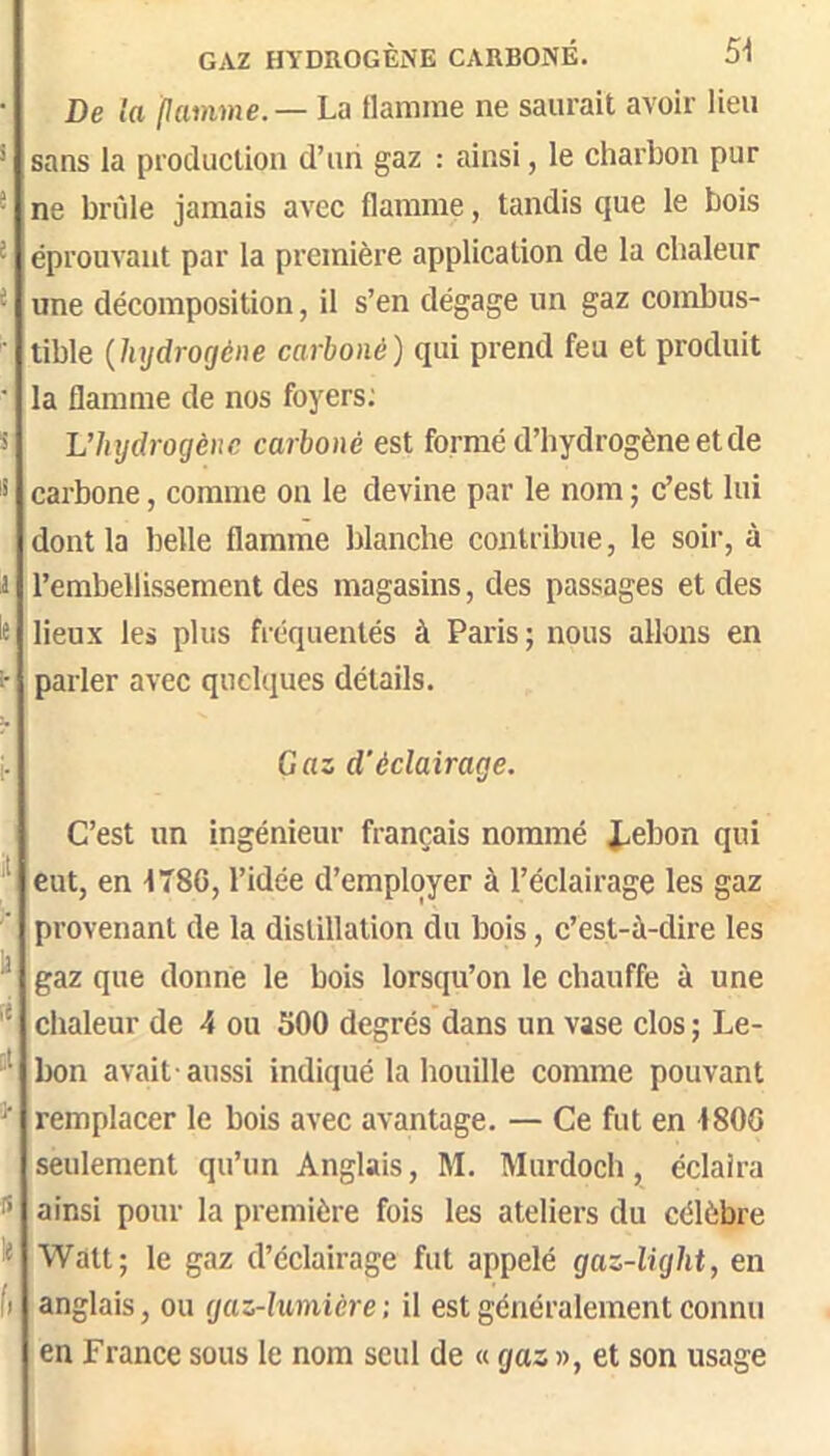 GAZ HYDROGÈNE CARBONÉ. SI De la pamme.— La flamme ne saurait avoir lieu * sans la production d’un gaz : ainsi, le charbon pur ® ne bride jamais avec flamme, tandis que le bois ^ éprouvant par la première application de la chaleur ^ une décomposition, il s’en dégage un gaz combus- ■ tible {hydrogène carboné) qui prend feu et produit ■ la flamme de nos foyers; s L’hijdrogènc carboné est formé d’hydrogène et de s carbone, comme on le devine par le nom ; c’est lui dont la belle flamme blanche contribue, le soir, à i l’embellissement des magasins, des passages et des te lieux les plus fréquentés à Paris; nous allons en i- parler avec quelques détails. i- Gaz d'éclairage. C’est un ingénieur français nommé i.ebon qui eut, en 1786, l’idée d’employer à l’éclairage les gaz provenant de la distillation du bois, c’est-à-dire les gaz que donne le bois lorsqu’on le chauffe à une chaleur de 4 ou 500 degrés dans un vase clos; Le- bon avait-aussi indiqué 1a bouille comme pouvant ^ remplacer le bois avec avantage. — Ce fut en 1800 seulement qu’un Anglais, M. Murdoch, éclaira ainsi pour la première fois les ateliers du célèbre te Watt; le gaz d’éclairage fut appelé gaz-light, en h anglais, ou gaz-lumière ; il est généralement connu en France sous le nom seul de « gaz », et son usage