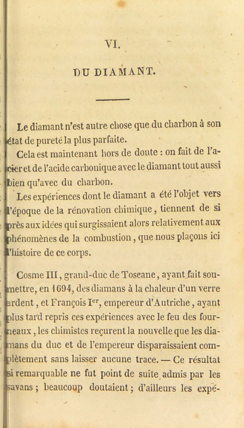 VI. T)U DIAMANT. Le diamant n’est autre chose que du charbon à son état de pureté la plus parfaite. Cela est maintenant hors de doute : on fait de l’a- cier et de l’acide carbonique avec le diamant tout aussi wien qu’avec du charbon. Les expériences dont le diamant a été l’objet vers l’époque de la rénovation chimique, tiennent de si )rès aux idées qui surgissaient alors relativement aux )hénomènes de la combustion, que nous plaçons ici ’lüstoire de ce corps. l 1 i Cosme III, grand-duc de Toscane, ayant fait sou- mettre, en 1C94, desdiamans à la chaleur d’un verre jrdent, et François P’’, empereur d’Autriche, ayant )lus tard repris ces expériences avec le feu des four- neaux , les chimistes reçurent la nouvelle que les dia- rnans du duc et de l’empereur disparaissaient com- nlètement sans laisser aucune trace. — Ce résultat si remarquable ne fut point de suile_ admis par les Bavans ; beaucoup doutaient ; d’ailleurs les expé-