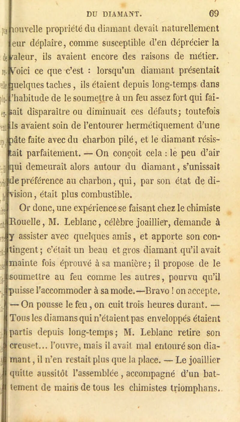 louvelle piopiiélé du diamant devait naturellement eur déplaire, comme susceptible d’en déprécier la d{ r'aleur, ils avaient encore des raisons de métier, it- i^oici ce quex’est : lorsqu’un diamant présentait site juelques taches, ils étaient depuis long-temps dans plo. ’habitude de le soumettre à un feu assez fort qui fai- fj. lait disparaître ou diminuait ces défauts; toutefois ; Is avaient soin de l’entourer hermétiquement d’une lâte faite avec du charbon pilé, et le diamant résis- tait parfaiteinent. — On conçoit cela : le peu d’air qui demeurait alors autour du diamant, s’unissait de préférence au charbon, qui, par son état de di- vision , était plus combustible. Or donc, une expérience se faisant chez le chimiste Houelle, M. Leblanc, célèbre joaillier, demande à y assister avec quelques amis, et apporte son con- tingent ; c’était un beau et gros diamant qu’il avait mainte fois éprouve à sa manière ; il propose de le (Soumettre au feu comme les autres, pourvu qu’il puisse l’accommoder à sa mode.—Bravo ! on accepte. — On pousse le feu, on cuit trois heures durant. — Tous les diamans qui n’étaient pas enveloppés étaient partis depuis long-temps; M. Leblanc retire son creuset... l’ouvre, mais il avait mal entouré son dia- mant , il n’en restait plus que la place. — Le joaillier quitte aussitôt l’assemblée , accompagné d’un bat- tement de mains de tous les chimistes triomphans.