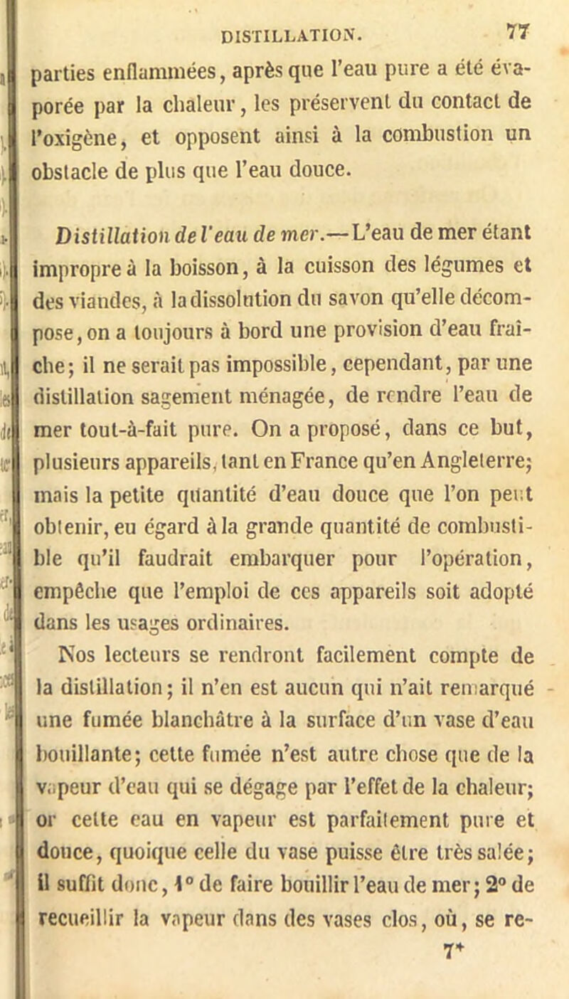 parties enflammées, après que l’eau pure a été éva- porée ])ar la chaleur, les préservent du contact de l’oxîgène, et opposent ainsi à la combustion un obstacle de plus que l’eau douce. ^ Distillation de l'eau de mer.—L’eau de mer étant i). impropre à la boisson, à la cuisson des légumes et des viandes, à la dissolution du savon qu’elle décom- pose, on a toujours à bord une provision d’eau fraî- il, che ; il ne serait pas impossible, cependant, par une 8 distillation sagement ménagée, de rendre l’eau de mer tout-à-fait pure. On a proposé, dans ce but, if plusieurs appareils, tant en France qu’en Angleterre} mais la petite quantité d’eau douce que l’on per.t tf ' obtenir, eu égard à la grande quantité de combusti- ;J| ble qu’il faudrait embarquer pour l’opération, empêche que l’emploi de ces appareils soit adopté dans les usages ordinaires. ‘ Nos lecteurs se rendront facilement compte de ^ la distillation; il n’en est aucun qui n’ait remarqué - ^ une fumée blanchâtre à la surface d’un vase d’eau bouillante; cette fumée n’est autre chose que de la vapeur d’eau qui se dégage par l’effet de la chaleur; I» or cette eau en vapeur est parfaitement pure et douce, quoique celle du vase puisse être très salée; H suffit donc, 1 ° de faire bouillir l’eau de mer ; 2° de recueillir la vapeur dans des vases clos, où, se re- r*