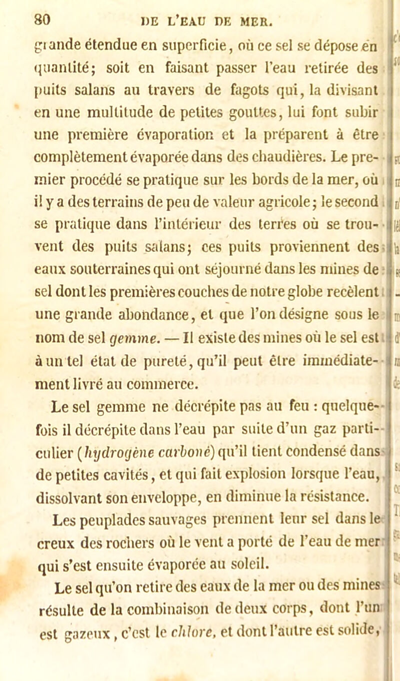 giande étendue en superficie, où ce sel se dépose en (luanlité; soit en faisant passer l’eau retirée des puits salans au travers de fagots qui, la divisant en une multitude de petites gouttes, lui font subir une première évaporation et la préparent à être complètement évaporée dans des chaudières. Le pre- mier procédé se pratique sur les bords de la mer, où il y a des terrains de peu de valeur agricole ; le second. se pratique dans l’intérieur des terèes où se trou- i vent des puits siilans; ces puits proviennent des=! eaux souterraines qui ont séjourné dans les niines de - sel dont les premières couches de notre globe recèlent ; une grande abondance, et que l’on désigne sous le- nom de sel gemme. — Il existe des mines où le sel est i à un tel état de pureté, qu’il peut être immédiate-- ment livré au commerce. Le sel gemme ne décrépite pas au feu : quelque- fois il décrépite dans l’eau par suite d’un gaz parti-! culier {hydrogène carboné) qu’il tient condensé dans-, de petites cavités, et qui fait explosion lorsque l’eau, dissolvant son enveloppe, en diminue la résistance. Les peuplades sauvages prennent leur sel dans le creux des rochers où le vent a porté de l’eau de mer: it R C d' 11 'S ID t n k e: ce II P qui s’est ensuite évaporée au soleil. Le sel qu’on retire des eaux de la mer ou des mines î résulte de la combinaison de deux corps, dont l’un ; est gazeux, c’est le chlore, et dont l’autre est solide, is (1