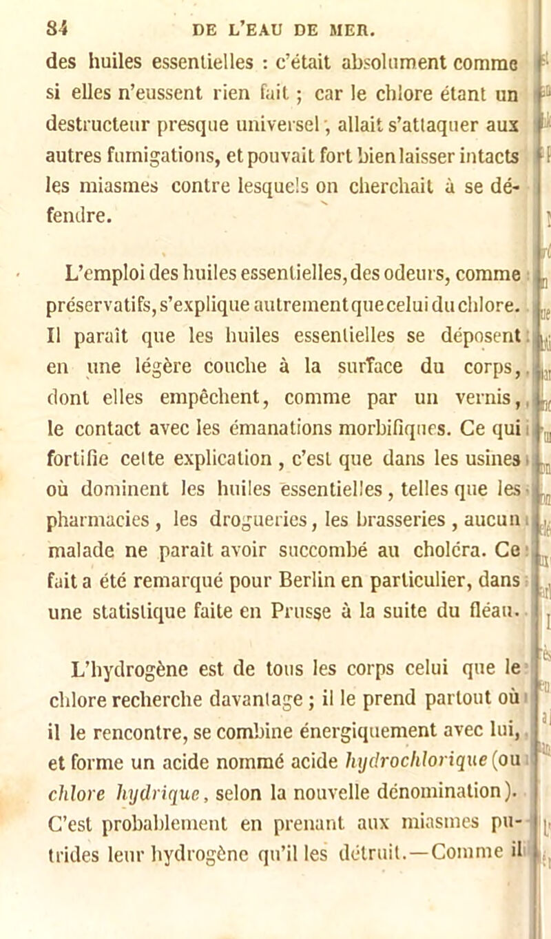 des huiles essentielles : c’était absoUinrent comme si elles n’eussent rien fait ; car le chlore étant un '■* destructeur presque universel allait s’attaquer aux » autres fumigations, et pouvait fort bien laisser intacts '■ f les miasmes contre lesquels on cherchait à se dé- fendre. î ri L’emploi des huiles essentielles, des odeurs, comme : préservatifs,s’expliqueautreinentqueceluiduchlore.. Il paraît que les huiles essentielles se déposent; en une légère couche à la surface du corps,, dont elles empêchent, comme par un vernis,, le contact avec les émanations morbifiques. Ce qui i fortifie cette explication , c’est que dans les usines i où dominent les huiles essentielles, telles que les- pharmacies, les drogueries, les brasseries , aucun i malade ne parait avoir succombé au choléra. Ce • fait a été remarqué pour Berlin en particulier, dans ; une statistique faite en Prusse à la suite du fléau. [1 [ie li II fi( 11) m a '■il '1 L’hydrogène est de tous les corps celui que le: cldore recherche davantage ; il le prend partout où i ^ il le rencontre, se combine énergiquement avec lui,, et forme un acide nommé acide lujdroclilorique '' chlore hydrique, selon la nouvelle dénomination). C’est probablement en prenant aux miasmes pu-- h, trides leur hydrogène qu’il les détruit.—Comme il