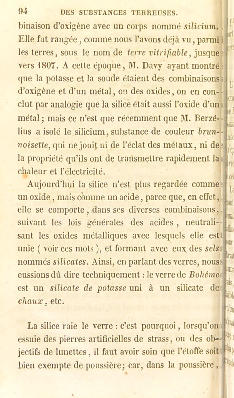 binaison d’oxigène avec un corps nommé silicium. Elle fut rangée, Comme nous l’avons déjà vu, parmi» les terres, sous le nom de terre vitrifiable, jusque» vers i807. A celte époque, M. Davy ayant montré que la potasse et la soude étaient des combinaisonsV d’oxigène et d’un métal, en des oxides, on en con-j- clut par analogie que la silice était aussi l’oxide d’un métal ; mais ce n’est que récemment que M. Berzé-‘-, lius a isolé le.silicium, substance de couleur brun— noisette, qui ne jouit ni de l’éclat des métaux, ni de;, la propriété qu’ils ont de transmettre rapidement la chaleur et l’électricité. Aujourd’hui la silice n’est plus regardée comme; un oxide, mais comme un acide, parce que, en effet, elle se comporte , dans ses diverses combinaisons,. suivant les lois générales des acides , neutrali- sant les oxides métalliques avec lesquels elle estt unie ( voir ces mots ), et formant avec eux des sels nommés silicates. Ainsi, en parlant des verres, nous eussions dû dire techniquement : le verre de Bohême : est un silicate de potasse uni à un silicate de: chaux. etc. Tî »rl 3« V ef Jm cei la oit piii Ml La silice raie le verre : c’est pourquoi, lorsqu’on i essuie des pierres artificielles de strass, ou des oh-' jectifs de lunettes, il faut avoir soin que l’étoffe soiti bien exempte de poussière; Car, dans la poussière, an: ‘itii'