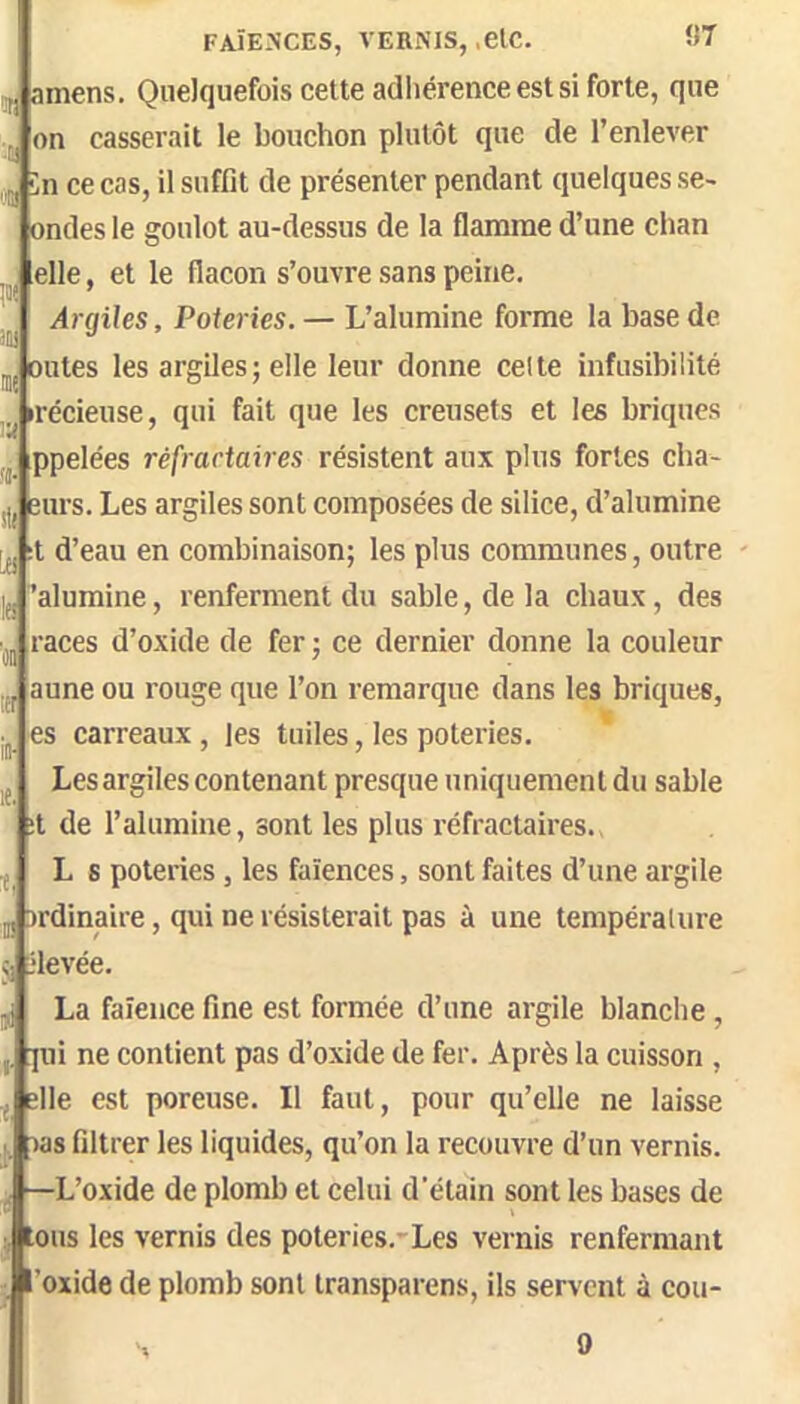 '.li 'JH FAÏENCES, VERNIS,,etc. ÜT amens. Quelquefois cette adliérence est si forte, que on casserait le bouchon plutôt que de l’enlever în ce cas, il suffit de présenter pendant quelques se- ondes le goulot au-dessus de la flamme d’une chan elle, et le flacon s’ouvre sans peine. Argiles, Poteries. — L’alumine forme la base de Dûtes les argiles; elle leur donne celte infusibilité «récieuse, qui fait que les creusets et les briques ppelées réfractaires résistent aux plus fortes cba- Durs. Les argiles sont composées de silice, d’alumine :t d’eau en combinaison; les plus communes, outre 'alumine, renferment du sable, de la chaux, des races d’oxide de fer ; ce dernier donne la couleur aune ou rouge que l’on remarque dans les briques, es carreaux, les tuiles, les poteries. Les argiles contenant presque uniquement du sable :t de l’alumine, sont les plus réfractaires. L s poteries, les faïences, sont faites d’une argile jDrdinaire, qui ne résisterait pas à une tempéraUire rievée. La faïence fine est formée d’une argile blanche , qui ne contient pas d’oxide de fer. Après la cuisson , ^ elle est poreuse. Il faut, pour qu’elle ne laisse as filtrer les liquides, qu’on la recouvre d’un vernis. L’oxide de plomb et celui d’étain sont les bases de ous les vernis des poteries.'Les vernis renfermant ’oxide de plomb sont transparens, ils servent à cou- 0