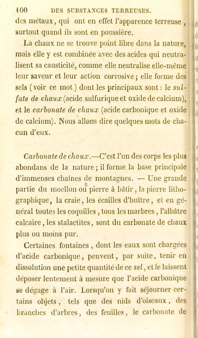 des métaux, qui ont en effet l’apparence terreuse , surtout quand ils sont en poussière. La chaux ne se trouve point libre dans la nature, mais elle y est combinée avec des acides qui neutra- lisent sa causticité, comme elle neutralise elle-même leur saveur et leur action corrosive ; elle forme des sels ( voir ce mot ) dont les principaux sont : le sul- fate de chaux (acide sulfurique et oxide de calcium), et le carlonate de chaux (aeide carbonique et oxide de calcium). Nous allons dire quelques mots de cha- cun d’eux. Carbonate de chaux.—C’est l’un des corps les plus abondans de la nature ; il forme la base principale d’immenses chaînes de montagnes. — Une grande partie du moellon ou pierre à bâtir, la pierre litho- graphique, la craie, les écailles d’huître, et en gé- néral toutes les coquilles, tous les marbres, l’albâtre calcaire, les stalactites, sont du carbonate de chaux plus ou moins pur. Certaines fontaines , dont les eaux sont chargées d’acide carbonique, peuvent, par suite, tenir en dissolution une petite quantité de ce sel, et le laissent déposer lentement à mesure que l’acide carbonique se dégage à l’air. Lorsqu’on y fait séjourner cer- tains objets, tels que des nids d’oiseaux, des branches d’arbres, des feuilles, le carbonate de