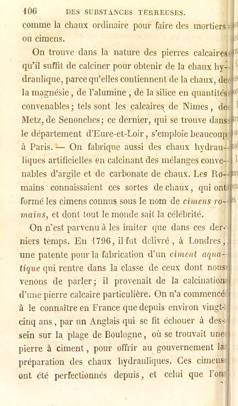 îiXl l l!f! (OC DES SUBSTANCES TEliREÜSES. comme la chaux ordinaire pour faire des mortiers ; ou ciraens. j On trouve dans la nature des pierres calcaires qu’il suffit de calciner pour obtenir de la chaux hy- draulique, parce qu’elles contiennent de la chaux, det ^ la magnésie, de l’alumine , de la silice en quantités- convenables; tels sont les calcaires^ de Nimes, de Metz, de Senonches; ce dernier, qui se trouve dans le département d’Eure-et-Loir, s’emploie beaucoup à Paris. — On fabrique aussi des chaux hydrau- liques artificielles en calcinant des mélanges conve-- nables d’argile et de carbonate de chaux. Les Ro-- mains connaissaient ces sortes de chaux, quiontj'i- formé les cimens connus sous le nom de cimens ro- mains, et dont tout le monde sait la célébrité. On n’est parvenu à les imiter que dans ces der- niers temps. En 1796, il fut délivré, à Londres, une patente pour la fabrication d’un ciment aqua— iicjxie qui rentre dans la classe de ceux dont nous venons de parler; il provenait de la calcination d’une pierre calcaire particulière. On n’a commencé à le connaître en France que depuis environ vingt-.' cinq ans, par un Anglais qui se fit échouer à des- sein sur la plage de Boulogne, où se trouvait une pierre à ciment, pour offrir au gouvernement la.i préparation des chaux hydrauliques. Ces cimens^ ont été perfectionnés depuis, et celui que l’on'