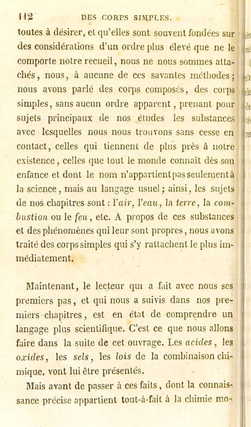 toutes à désirer, cl qu’elles sont souvent fondées sur des considérations d’un ordre plus élevé que ne le comporte notre recueil, nous ne nous sommes atta- chés, nous, à aucune de ces savantes méthodes; nous avons parlé des corps composés, des corps simples, sans aucun ordre apparent, prenant pour sujets principaux de nos études les substances avec lesquelles nous nous trouvons sans cesse en contact, celles qui tiennent de plus près à notre existence, celles que tout le monde connaît dès son enfance et dont le nom n’appartient pas seulementà la scienee, mais au langage usuel; ainsi, les sujets de nos chapitres sont : l’air, l’eau, la terre, la com- bustion ou le feu, etc. A propos de ces substances et des phénomènes qui leur sont propres, nous avons traité des corps simples qui s’y rattachent le plus im- médiatement. IJe: l'é de tè m Maintenant, le lecteur qui a fait avec nous ses premiers pas, et qui nous a suivis dans nos pre- miers chapitres, est en état de comprendre un langage plus scientifique. C’est ce que nous allons faire dans la suite de cet ouvrage. Les acides, les oxides, les sels, les lois de la combinaisonclii- mique, vont lui être présentés. Mais avant de passer à ces faits, dont la connais-, sance précise appartient tout-à-fait à la chimie mo-