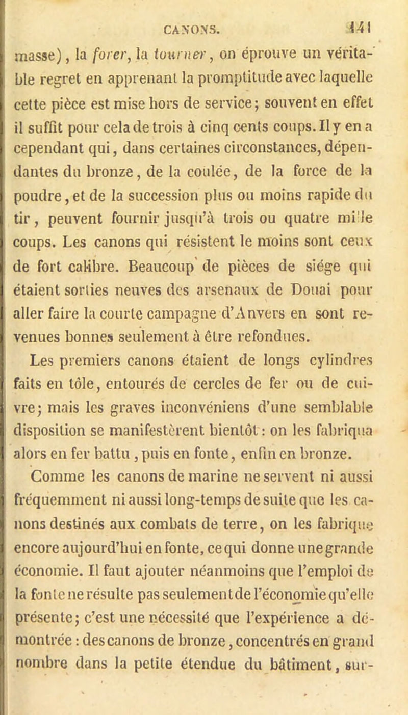 CANONS. Ut masse), la forer, la iounter, on éprouve un vérita- ble regret en apprenant la prompülucleavec laquelle cette pièce est mise hors de service; souvent en effet il suffit pour cela de trois à cinq cents coups. Il y en a cependant qui, dans certaines circonstances, dépen- dantes du bronze, de la coulée, de la force de la poudre, et de la succession plus ou moins rapide du tir, peuvent fournir jusqu’à trois ou quatre mile coups. Les canons qui résistent le moins sont ceux de fort calibre. Beaucoup de pièces de siège qui étaient sorties neuves des arsenaux de Douai pour aller faire la courte campagne d’Anvers en sont re- venues bonnes seulement à être refondues. Les premiers canons étaient de longs cylindres faits en tôle, entourés de cercles de fer ou de cui- vre; mais les graves inconvéniens d’une semblable disposition se manifestèrent bientôt : on les fabriqua alors en fer battu, puis en fonte, enfin en bronze. Comme les canons de marine ne servent ni aussi fréquemment ni aussi long-temps de suite que les ca- nons destinés aux combats de terre, on les fabrique encore aujourd’hui en fonte, ce qui donne une grande économie. Il faut ajouter néanmoins que l’emploi de la fonte ne résulte pas seulement de l’économie qu’elle présente; c’est une nécessité que l’expérience a dé- montrée : des canons de bronze, concentrés en grand nombre dans la petite étendue du bâtiment, sur-