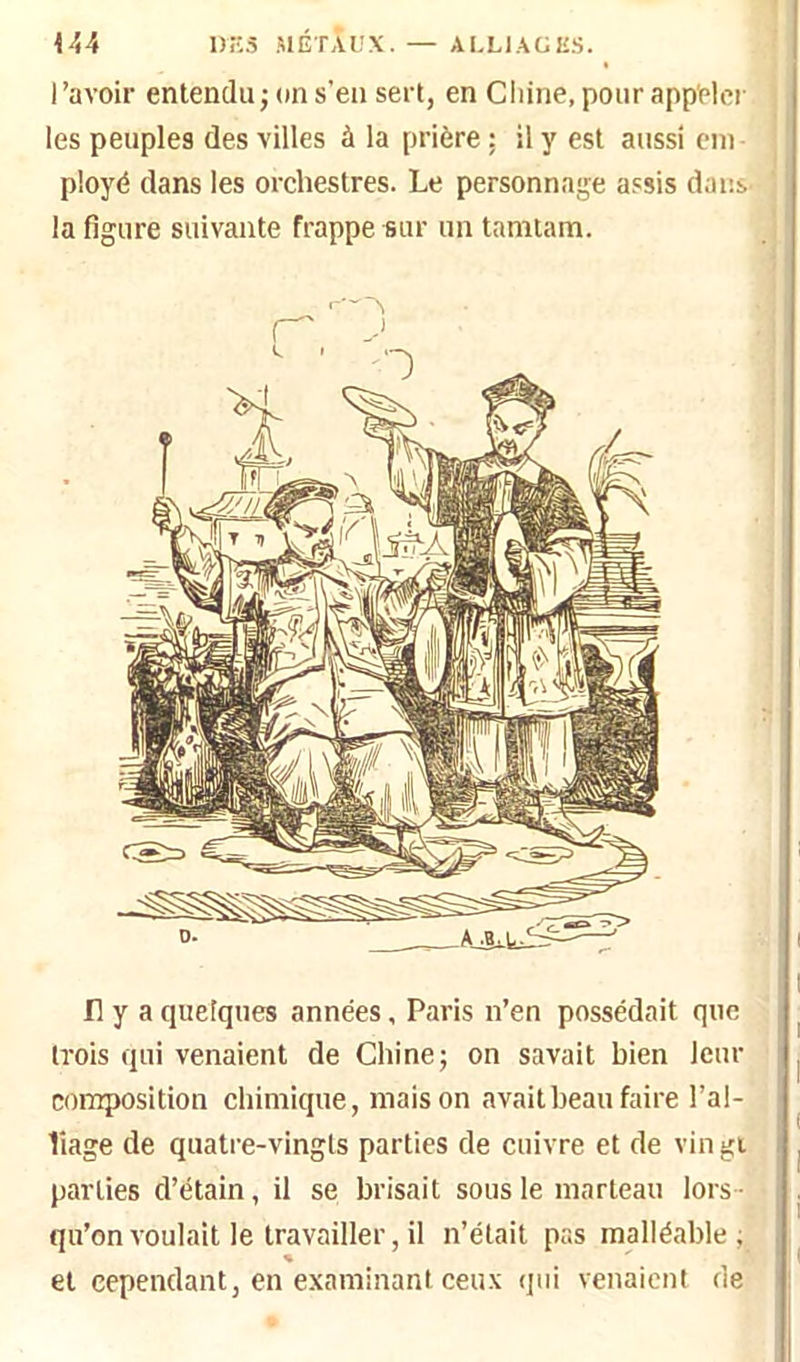 I ’avoir entendu ; on s'en sert, en Chine, pour appeler les peuples des villes à la prière; il y est aussi ein ployé dans les orchestres. Le personnage assis dans- la figure suivante frappe sur un tamtain. Il y a quelques années, Paris n’en possédait que trois qui venaient de Chine; on savait bien leur coinposition chimique, maison avait beau faire l’al- liage de quatre-vingts parties de cuivre et de vin gi parties d’étain, il se brisait sous le marteau lors - qu’on voulait le travailler, il n’était pas malléable ; % et cependant, en examinant ceux qui venaient de