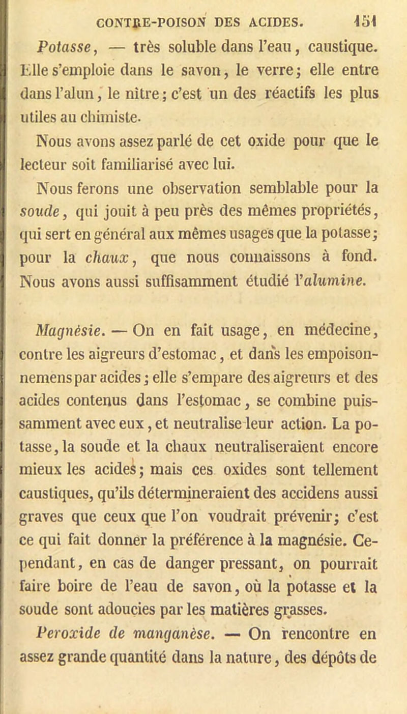 CONTilE-POISON DES ACIDES. Potasse, — très soluble dans l’eau, caustique. Elle s’emploie clans le savon, le verre ; elle entre dans l’alun, le nître ; c’est un des réactifs les plus utiles au chimiste. Nous avons assez parlé de cet oxide pour que le lecteur soit familiarisé avec lui. Nous ferons une observation semblable pour la sonde, qui jouit à peu près des mêmes propriétés, qui sert en général aux mêmes usages que la potasse; pour la chaux, que nous connaissons à fond. Nous avons aussi suffisamment étudié l’alwmiîie. Magnésie. — On en fait usage, en médecine, contre les aigreurs d’estomac, et dans les empoison- nemens par acides ; elle s’empare des aigreurs et des acides contenus dans l’estomac, se combine puis- samment avec eux, et neutralise leur action. La po- tasse, la soude et la chaux neutraliseraient encore mieux les acides ; mais ces oxides sont tellement caustiques, qu’ils détermineraient des accidens aussi graves que ceux que l’on voudrait prévenir; c’est ce qui fait donner la préférence à la magnésie. Ce- pendant, en cas de danger pressant, on pourrait faire boire de l’eau de savon, où la potasse et la soude sont adoucies par les matières grasses. Peroxide de manganèse. — On rencontre en assez grande quantité dans la nature, des dépôts de