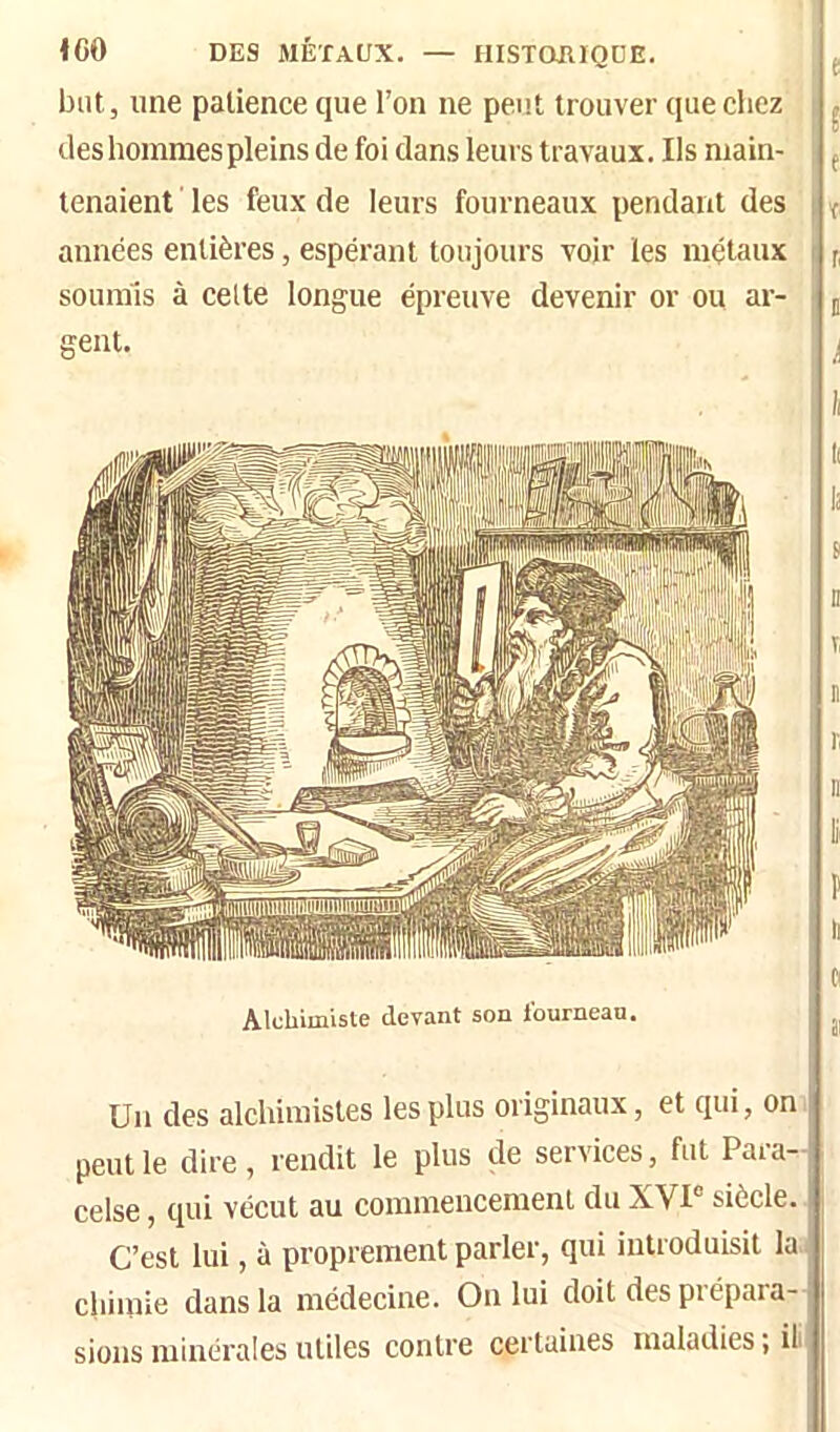 ICO DES MÉTAUX. — HISTOIUQDE. but, une patience que l’on ne peut trouver que chez deshojnraespleins de foi dans leurs travaux. Ils main- tenaient les feux de leurs fourneaux pendant des années entières, espérant toujours voir les métaux soumis à celte longue épreuve devenir or ou ar- gent. Alchimisle devant son Iburnean. Un des alchimistes les plus originaux, et qui, on peut le dire, rendit le plus de services, fut Paia- celse, qui vécut au commencement du XVI siècle. C’est lui, à proprement parler, qui introduisit la chimie dans la médecine. On lui doit des piépara- sions minérales utiles contre certaines maladies ; if