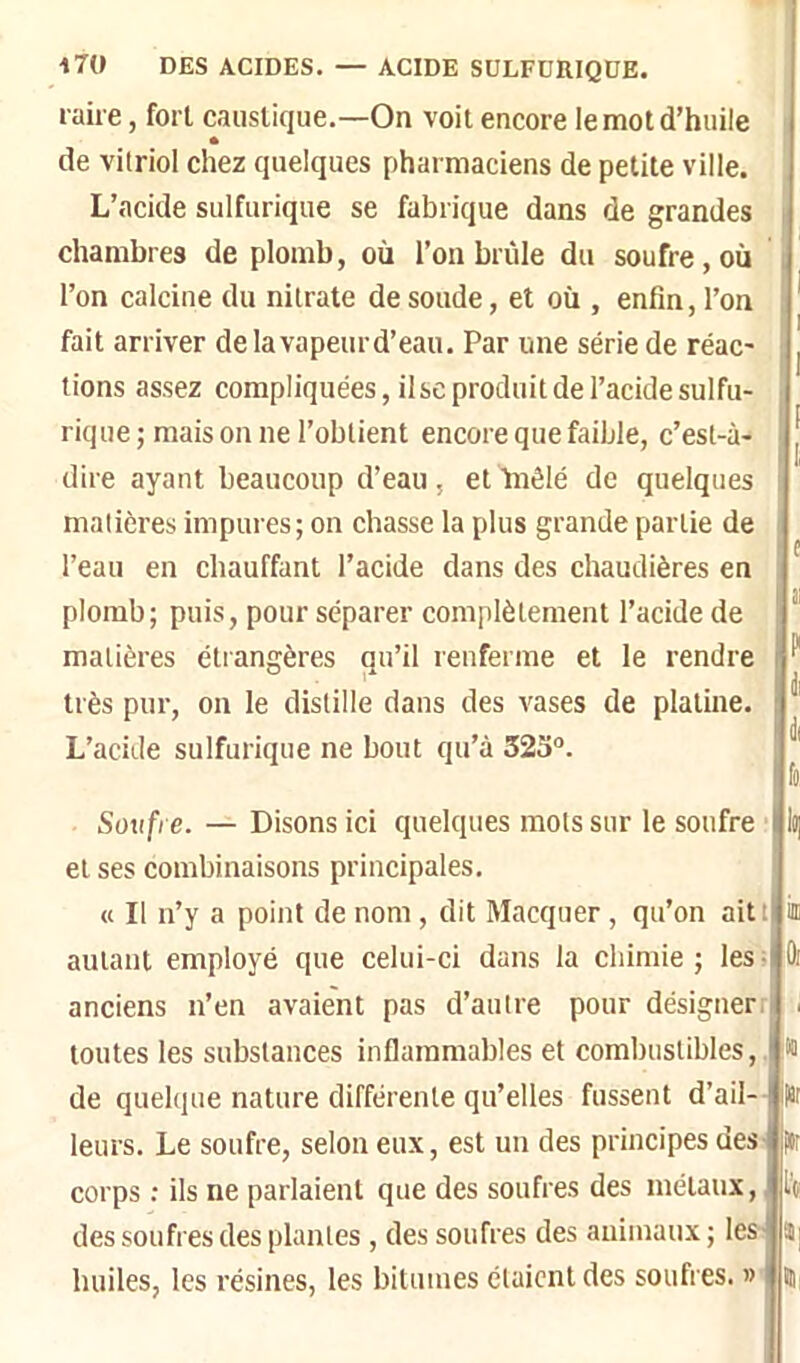 l aii e, fort caustique.—On voit encore le mot d’huile ^ de vitriol chez quelques pharmaciens de petite ville. L’acide sulfurique se fabrique dans de grandes chambres de plomb, où l’on brûle du soufre,où l’on calcine du nitrate de soude, et où , enfin, l’on fait arriver de la vapeurd’eau. Par une série de réac- tions assez compliquées, ilse produit de l’acide sulfu- rique ; mais on ne l’obtient encore que faible, c’est-à- dire ayant beaucoup d’eau , et Inêlé de quelques matières impures; on chasse la plus grande partie de g l’eau en chauffant l’acide dans des chaudières en plomb; puis, pour séparer complètement l’acide de * matières étrangères qu’il renferme et le rendre ^ très pur, on le distille dans des vases de platine. ^ L’acide sulfurique ne bout qu’à 32o®. Soufre. — Disons ici quelques mots sur le soufre et ses combinaisons principales. « Il n’y a point de nom , dit Macquer , qu’on aitt iffi autant employé que celui-ci dans la chimie ; les ; Oi anciens n’en avaient pas d’autre pour désigner. . toutes les substances inflammables et combustibles,, w de quelque nature différente qu’elles fussent d’ail-- fît leurs. Le soufre, selon eux, est un des principes des- ftr corps ; ils ne parlaient que des soufres des métaux, des soufres des plantes , des soufres des animaux; leslï] huiles, les résines, les bitumes étaient des soufres, «lin