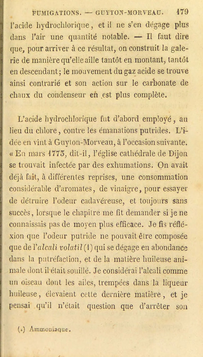 PCMIGATIONS. — GUYTON-MORVEAÜ. \79 l’acide liydroclilorique, et il ne s’en dégage plus dans l’air une quanlité notable. — Il faut dire que, pour arriver à ce résultat, on construit la gale- rie de manière qu’elle aille tantôt en montant, tantôt en descendant; le mouvement du gaz acide se trouve ainsi contrarié et son action sur le carbonate de chaux du condenseur en est plus complète. L’acide hydrochlorique fut d’abord employé, au lieu du chlore, contre les émanations putrides. L’i- dée en vint à Guylon-Morveau, à l’occasion suçante. O En mars 1773, dit-il, l’église cathédrale de Dijon se trouvait infectée par des exhumations. On avait déjà fait, à différentes reprises, une consommation considérable d’aromates, de vinaigre, pour essayer de détruire l’odeur cadavéreuse, et toujours sans succès, lorsque le chapitre me fit demander si je ne connaissais pas de moyen plus efficace. Je fis réflé- xion que l’odeur putride ne pouvait être composée que de Valcali t'o/afiî(l) qui se dégage en abondance dans la putréfaction, et de la matière huileuse ani- male dont il était souillé. Je considérai l’alcali comme un oiseau dont les ailes, trempées dans la liqueur huileuse, élevaient cette dernière matière, et je pensai qu’il n’était question que d’arrêter son (.) Amuiouianuc.