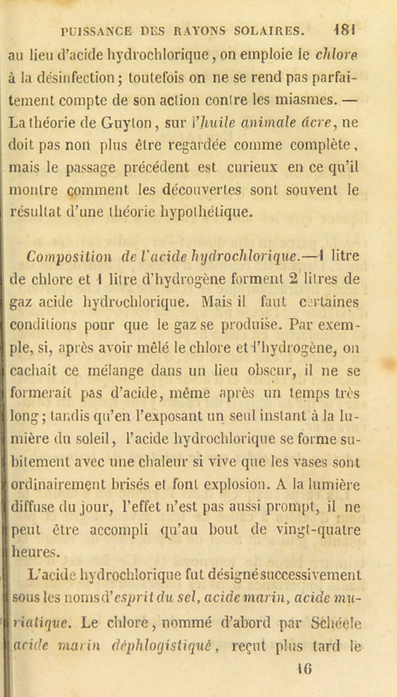 au lien d’acide hydrochloriqne, on emploie le chlore à la désinfection ; toutefois on ne se rend pas parfai- tement compte de son action contre les miasmes. — La théorie de Guyton, sur Vhuile animale dcre, ne doit pas non plus être regardée comme complète, mais le passage précédent est curieux en ce qu’il montre çomment les découvertes sont souvent le résultat d’une théorie hypothétique. Composition de l’acide hydrochloriqne.—I litre de chlore et \ litre d’hydrogène forment 2 litres de gaz acide hydrochloriqne. Mais il faut c;^rlaines conditions pour que le gaz se produise. Par exem- ple, si, après avoir mêlé le chlore et l’hydrogène, on cachait ce mélange dans un lieu ohscur, il ne se formerait f»as d’acide, même après un temps très long ; tandis qu’en l’exposant un seul instant à la lu- mière du soleil, l’acide hydrochloriqne se forme su- bitement avec une chaleur si vive que les vases sont ordinairement brisés et font explosion. A la lumière diffuse du jour, l’effet n’est pas aussi prompt, il ne peut être accompli q^u’au bout de vingt-quatre heures. L’acide hydrochloriqne fut désigné successivement sous les uonisd’c.Sjjrit du sel, acide marin, acide mu- riatique. Le c’nlore, nommé d’abord par Schéele acide marin dèphloyistiquè, reçut plus lard le tG