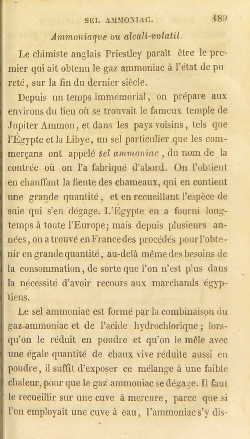 SEL AMMONIAC. Ammoniaque ou alcali-volatil Le chimiste anglais Priestley paraît être le pre- mier qui ait obtenu le gaz ammoniac à l’état de pu reté, sur la fin du dernier siècle. Depuis un temps immémorial, on prépare aux environs du lieu où se trouvait le fameux temple de Jupiter Aramon, et dans les pays voisins, tels que l’Egypte et la Libye, un sel particulier que les com- ; merçans ont appelé sel ammoniac , du nom de la contrée où on l’a fabriqué d’abord. On l’obtient en chauffant la fiente des chameaux, qui en contient une grande quantité, et en recueillant l’espèce de suie qui s’en dégage. L'Égypte en a fourni long- temps à toute l’Europe; mais depuis plusieurs an- I nées, on a trouvé en France des procédés pourl’obte- j. nir en grande quantité, au-delà même des besoins de I la consommation, de sorte que l’on n’est plus dans la nécessité d’avoir recours aux marchands égyp- tiens. Le sel ammoniac est formé par la combinaison du gaz-ammoniac et de l’acide hydrochlorique ; lors- qu’on le réduit en poudre et qu’on le mêle avec une égale quantité de chaux vive réduite aussi en poudre, il suffit d’exposer ce mélange à une faible li chaleur, pour que le gaz ammoniac se dégage. Il faut j le recueillir sur une cuve à mercure, parce que si j l’on employait une cuve à eau, l’ammoniac s’y dis-