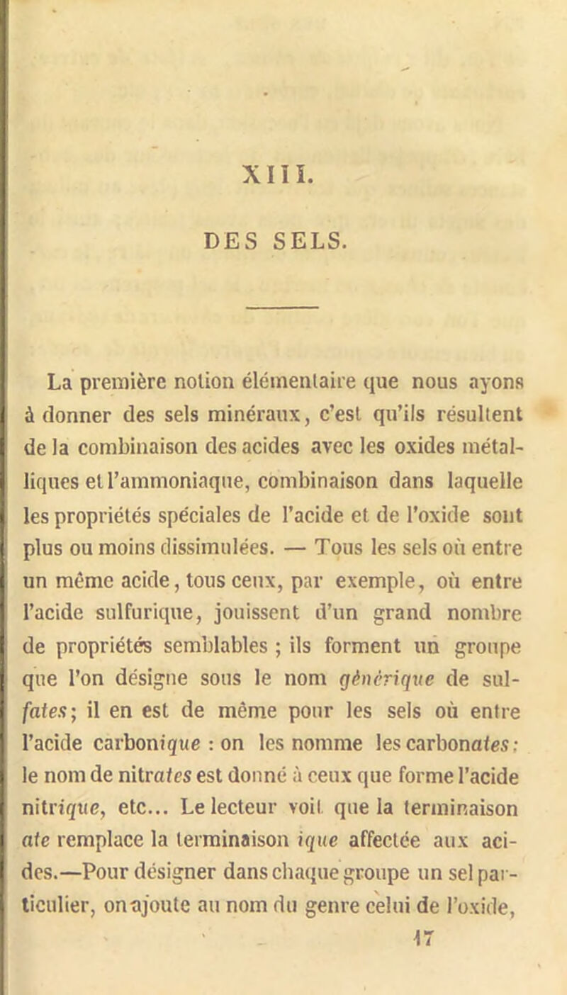 XIII. DES SELS. La première notion élémentaire que nous ayons à donner des sels minéraux, c’est qu’ils résultent de la combinaison des acides avec les oxides métal- liques et l’ammoniaque, combinaison dans laquelle les propriétés spéciales de l’acide et de l’oxide sont plus ou moins dissimulées. — Tous les sels où entre un même acide, tous ceux, par exemple, où entre l’acide sulfurique, jouissent d’un grand nombre de propriétés semblables ; ils forment un groupe que l’on désigne sous le nom générique de sul- fate.?; il en est de même pour les sels où entre l’acide carbonique : on les nomme les carbonaies; le nom de nitrates est donné à ceux que forme l’acide nitrique, etc... Le lecteur voit que la terminaison aie remplace la terminaison ique affectée aux aci- des.—Pour désigner dans chaejue groupe un sel par- ticulier, on ajoute au nom du genre celui de l’oxide, 17