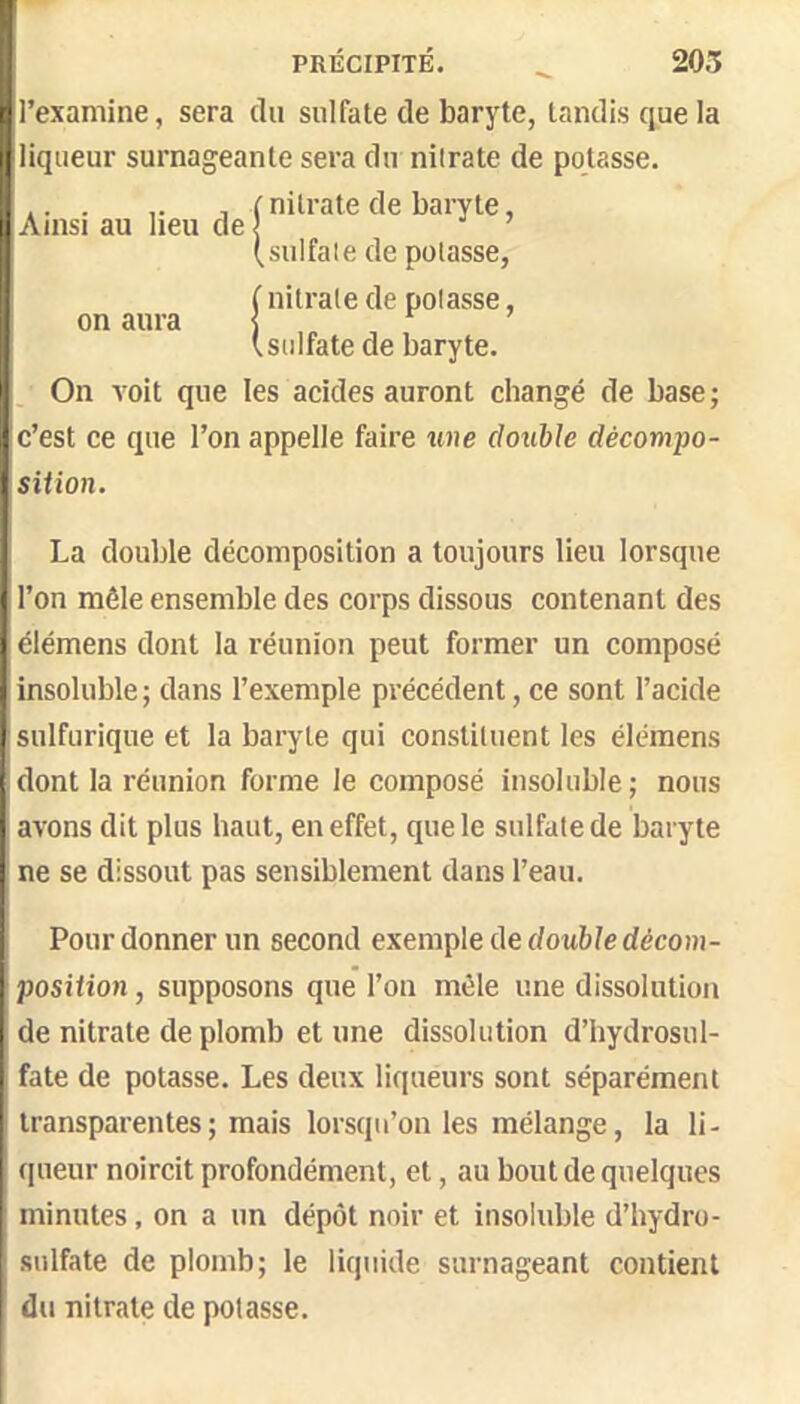 l’examine, sera du sulfate de baryte, tandis que la liqueur surnageante sera du nilrate de potasse. ... , I nilrate de baryte, lî Ainsi au heu de 1 ’ (sulfale de potasse, f nitrate de potasse, (sulfate de baryte. On voit que les acides auront changé de base ; c’est ce que l’on appelle faire une double décompo- sition. on aura La double décomposition a toujours lieu lorsque l’on mêle ensemble des corps dissous contenant des élémens dont la réunion peut former un composé insoluble ; dans l’exemple précédent, ce sont l’acide sulfurique et la baryte qui constituent les élémens dont la réunion forme le composé insoluble; nous avons dit plus haut, en effet, que le sulfate de baryte ne se dissout pas sensiblement dans l’eau. Pour donner un second exemple de doMèledécoui- position, supposons que l’on mêle une dissolution de nitrate de plomb et une dissolution d’hydrosul- fate de potasse. Les deux liqueurs sont séparément transparentes; mais lorsqu’on les mélange, la li- (|ueur noircit profondément, et, au bout de quelques minutes, on a un dépôt noir et insoluble d’hydro- sulfate de plomb; le liquide surnageant contient du nitrate de potasse.