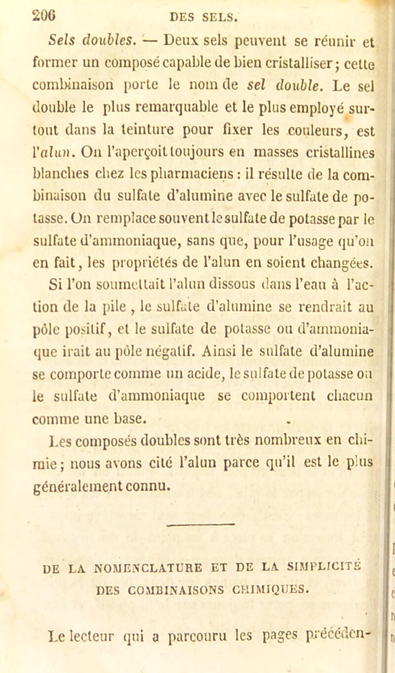 Sels doubles. — Deux sels peuveut se réunir et former un composé capable de bien cristalliser ; celle combinaison i)orte le nom de sel double. Le sel double le plus remarquable et le plus employé sur- tout dans la teinture pour fixer les couleurs, est i l'alun. On l’aperçoit toujours en masses cristallines blanches chez les pharmaciens : il résulte de la com- binaison du sulfate d’alumine avec le sulfate de po- tasse. On remplace souvent le sulfate de potasse par le sulfate d’ammoniaque, sans que, pour l’usage qu’on en fait, les propriétés de l’alun en soient changées. Si l’on soumellait l’alun dissous dans l’eau à l’ac- tion de la pile , le sulfate d’alumine se rendrait au pôle po.silif, et le sulfate de potasse ou d’ammonia- que irait au pôle négatif. Ainsi le sulfate d’alumine se comporte comme un acide, le sulfate de potasse on , le sulfate d’ammoniaque se comportent chacun comme une base. Les composés doubles sont très nombreux en ebi- : raie ; nous avons cité l’alun parce qu’il est le plus ' généralement connu. i UE LA NOMENCLATURE ET DE LA SIMPLICITÉ DES COMBINAISONS CHIMIQUES. I e t n Di Le lecteur qui a parcouru les pages précéden-