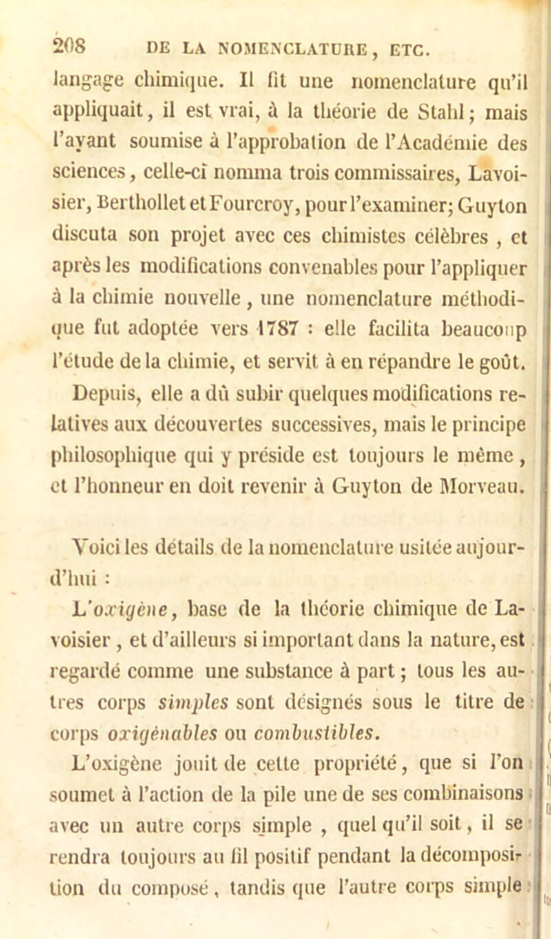 langage chimique. Il lit une nomenclature qu’il appliquait, il est vrai, ù la théorie de Stahl ; mais l’ayant soumise à l’approbation de l’Académie des sciences, celle-ci nomma trois commissaires, Lavoi- sier, Berthollet etFourcroy, pour l’examiner; Guy ton discuta son projet avec ces chimistes célèbres , et après les modifications convenables pour l’appliquer à la chimie nouvelle , une nomenclature méthodi- que fut adoptée vers 1787 : elle facilita beaucoup l’étude delà chimie, et servit à en répandre le goût. Depuis, elle a dû subir quelques modifications re- latives aux découvertes successives, mais le principe philosophique qui y préside est toujours le même , et l’honneur en doit revenir à Guylon de Rlorveau. Voici les détails de la nomenclature usitée aujour- d’hui : L’oxigéiie, base de la théorie chimique de La- voisier , et d’ailleurs si important dans la nature, est regardé comme une substance à part ; tous les au- tres corps simples sont désignés sous le titre de : corps oxigènables ou comhusübles. L’oxigène jouit de cette propriété, que si l’on ; soumet à l’action de la pile une de ses combinaisons ^ avec un autre corps simple , quel qu’il soit, il se’ rendra toujours au fil positif pendant ladécomposir | lion du composé, tandis que l’autre corps simple