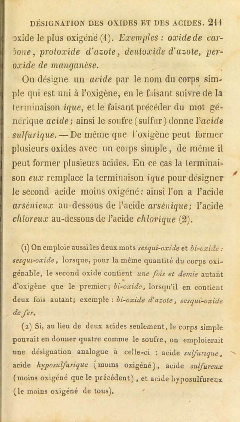 DÉSIGNATION DES OXIDES ET DES ACIDES. 2i i Dxide le plus oxigéné (^). Exemples ; oxide de car- bone , protoxide d'azote, deuioxide d'azote, per- oxide de manganèse. On désigne un acide par le nom du corps^ sim- j)Ie qui est uni à l’oxigène, en le faisant suivre de la lenninaison et le faisant précéder du mol gé- nérique acide; ainsi le soufre(sulfur)donne l’acide sulfurique. — De même que l'oxigène peut former plusieurs oxides avec un corps simple, de même il peut former plusieurs acides. Eu ce cas la terminai- son eux remplace la terminaison ique pour désigner le second acide moins oxigéné ; ainsi l’on a l’acide arsénieux au-dessous de l’acide arsénique; l’acide cliloreux au-dessous de l’acide chlorique (2). (1) On emploie aussi les deux mots sesqui-oxide et bi-vxide ; sesqui-oxide, lorsque, pour la même quantité du corps oxi- génable, le second oxide contient une fois et demie autant d’oxigèue que le premier; bi-oxide, lorsqu’il en contient deux fois autant; exemple : bi-oxide d’azote, sesqui-oxide de fer. (2) Si, au lieu de deux acides seulement, le corps simple pouvait en donner quatre comme le soufre, on emploierait une désignation analogue à celle-ci ; acide sulfurique, acide hyposulfurique (moius oxigéné), acide sulfureux ( moins oxigéné que le précédent) , et acide Iiyposulfureux (le moins oxigéné de tous). '