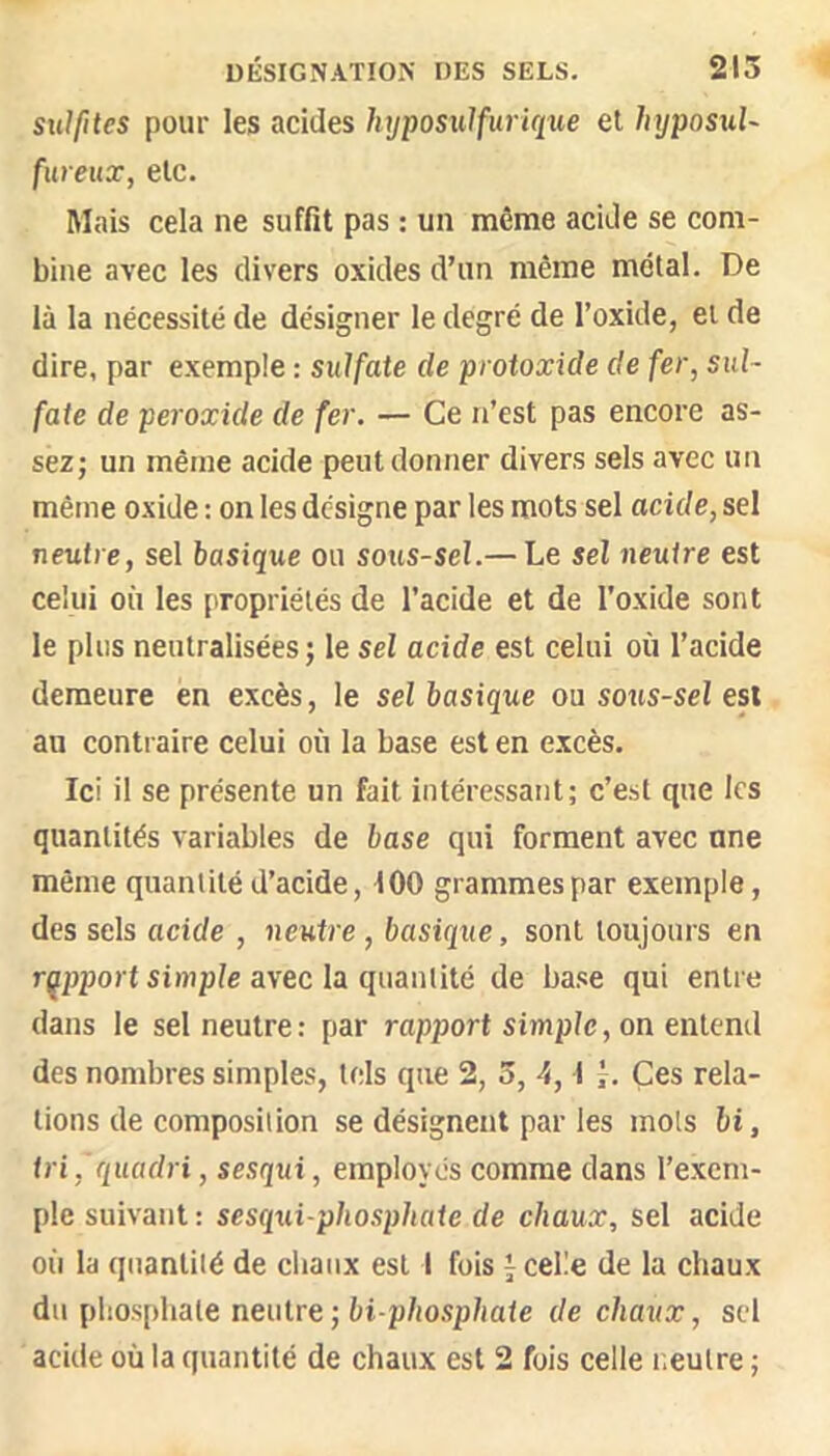 sulfites pour les acides hyposulfuriqxie el hyposuU fiireux, etc. Mais cela ne suffit pas : un même acide se com- bine avec les divers oxides d’un même métal. De là la nécessité de désigner le degré de l’oxide, et de dire, par exemple : sulfate de proioxide de fer, sul- fate de peroxide de fer, — Ce n’est pas encore as- sez; un même acide peut donner divers sels avec un même oxide : on les désigne par les mots sel acide, sel neutre, sel basique ou sous-sel.— Le sel neutre est celui où les propriétés de l’acide et de l'oxide sont le plus neutralisées; le sel acide est celui où l’acide demeure en excès, le sel basique ou sous-sel est au contraire celui où la base est en excès. Ici il se présente un fait intéressant; c’est que les quantités variables de base qui forment avec une même quantité d’acide, 100 grammes par exemple, des sels acide , neutre, basique, sont toujours en rapport simple avec la quantité de base qui entre dans le sel neutre: par rapport simple, on entend des nombres simples, tels que 2, 5, 4, I Ces rela- tions de composition se désignent par les mots hi, tri ,'quadri, sesqui, employés comme dans l’exem- ple suivant: sesqui-phosphate de chaux, sel acide où la quantité de chaux est I fois j celle de la chaux du phosphate neutre-bi phospliate de chaux, sel acide où la quantité de chaux est 2 fois celle neutre ;