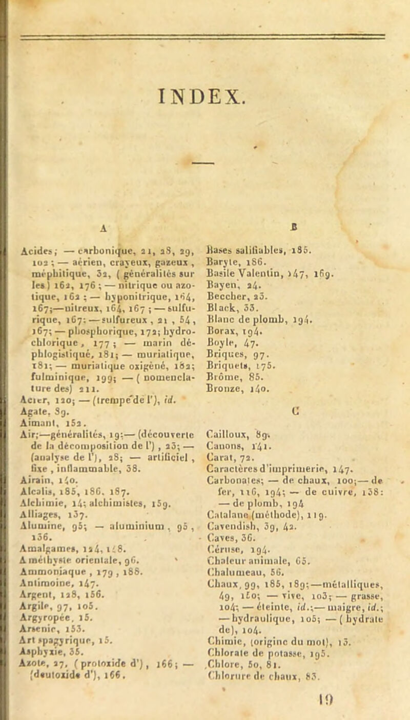 INDEX. A Acides,’ —carbonique, ai, aS, 39, 103 ; — aérien, crayeux, gazeux , méphitique, 3a, ( généralités aur les ) 16a, 176 ; ~ nitrique ou nzo* tique, 16a byponitrique, i67i—uitreux, 164,167 j — sulfu- rique, 167; — sulfureux , ai , 541 j6?; — pliospboriquc, 17a; bydro- cbloriquCf 1775 — marin dé- pblogUliqué, 181;— muriatique, 181;—> muriatique oxigèné, 18a; fulminique, 199; —( oomeucla- lure des] an. Acier, laoj — (ircmpc-dé r], id. Agate. 89. Aimant, iSa. Air;—générolités, 19:— (décourertc de In dèconiposilion de 1*), a3; — (analyse de T), aS; — artificiel, fixe , inflammable, 38. Airain, 1^0. Alcalis, i85, 186. 187. Alchimie, i4; alchimistes, 159. Alliages, 137. Alumine, qS; ~ uluminiuai, 90, i36. Amalgames, ia4i t48. Améthyste orientale, 9G» ' Ammoniaque , 179 , 188. Antimoine, 147. Argent, lad, i56. Argile, 97, loS. Argyropée. l5. Arsenic, i53. Art spagyrique, i5. Asphyxie. 35. Axoïe. 37, (proloxide d’), 166; •>- (dfuloiJde d'], 166. Z Jiases saliiiubles, i85. Baryte, 186. Basile Valentin, >47t 189. Bayen, a4* Beccber, a3. Black, 33. Blanc de plomb, 194. Borax, 194* Boyle, 47. Briques, 97. Briquets, 175. Biômc, 85. Bronze, i4o. C Cailloux, 89^ Canons, i'4i> Carat, 7a. Caractères d’iinpritiierie, 147* Carbonates; — de chaux, loo;—de fer, ti6, 194; — de cuivré, i38: — de plomb, 194 CatalnnOi(niélhode}, 119. Cuvendish, 39, 43. Caves, 3G. ('triise, 194. Chaleur animale, 05. Chalumeau, 50. Chaux, 99, i85, iSg;-—métalliques, 4g, ifo; —vive, io3;^ — grasse, io4; — éteinte, id.;— maigre, id.\ ^hydraulique, loS; —{hydrate de), 104. Chimie, (origine du mot), i3. Chlorate de potasse, igS. .Chlore, 5o, 81. Chloriirf de chaux, 83. I!)