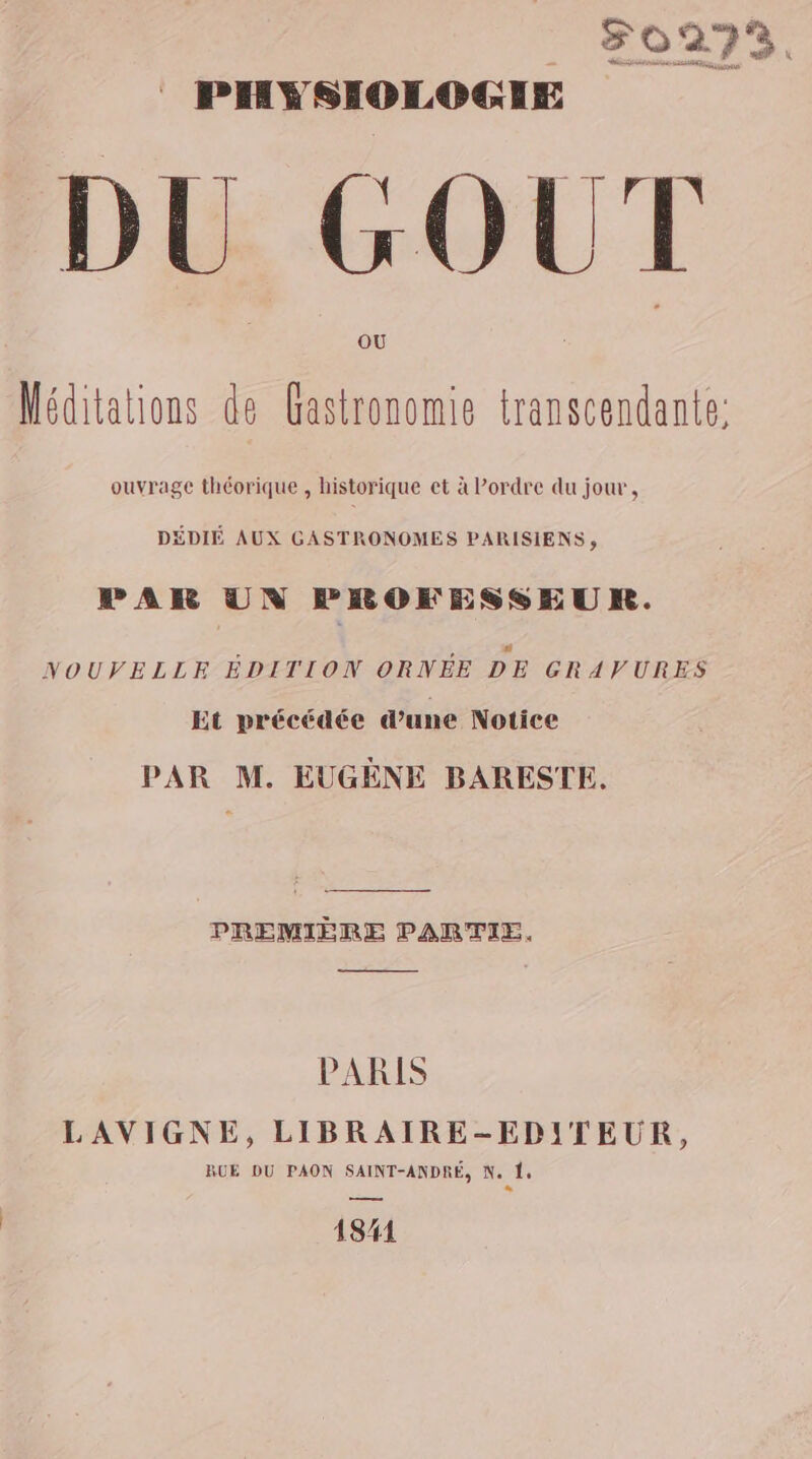 F0273. DU GOUT Méditations de Gastronomie transcendante: ouvrage théorique , historique et à Pordre du jour, DÉDIÉ AUX GASTRONOMES PARISIENS, PAR UN FROKFESSEUR. NOUVELLE ÉDITION ORNÉE DE GRAVURES Et précédée d’une Notice PAR M. EUGENE BARESTE. PREMIÈRE PARTIE. PARIS LAVIGNE, LIBRAIRE-EDITEUR, RUE DU PAON SAINT-ANDRÉ, N. 4 L 181