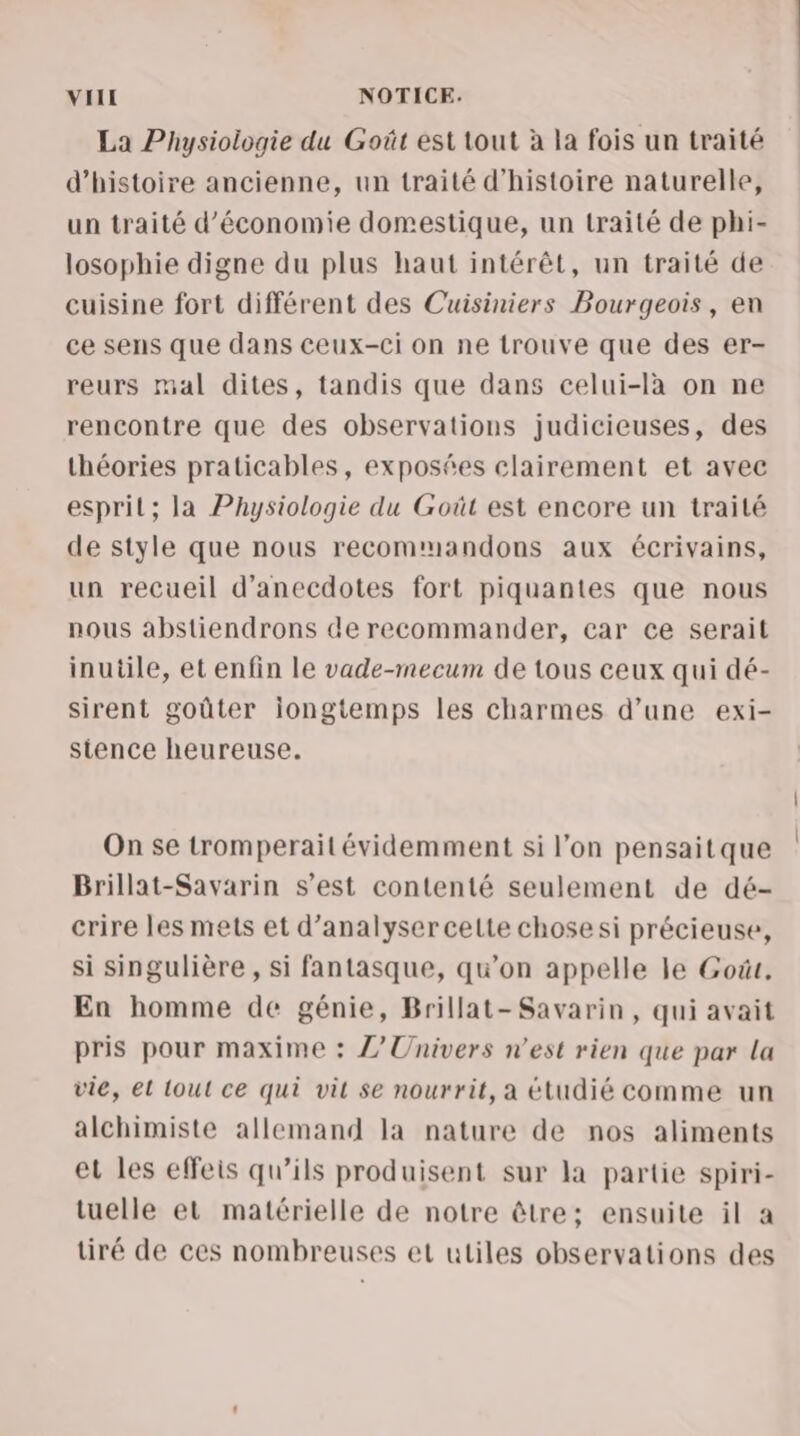 La Physiologie du Goût est tout à la fois un traité d'histoire ancienne, un traité d'histoire naturelle, un traité d'économie domestique, un traité de phi- losophie digne du plus haut intérêt, un traité de cuisine fort différent des Cuisiniers Bourgeois, en ce sens que dans ceux-ci on ne trouve que des er- reurs mal dites, tandis que dans celui-là on ne rencontre que des observations judicieuses, des théories praticables, exposées clairement et avec espril; la Physiologie du Goût est encore un traité de style que nous recommandons aux écrivains, un recueil d’anecdotes fort piquantes que nous nous abstiendrons de recommander, car ce serait inutile, et enfin le vade-mecum de tous ceux qui dé- sirent goûter iongtemps les charmes d’une exi- sitence heureuse. On se tromperait évidemment si l’on pensaitque Brillat-Savarin s’est contenté seulement de dé- crire les mets et d'analyser celte chose si précieuse, si singulière , si fantasque, qu’on appelle le Goût. En homme de génie, Brillat-Savarin, qui avait pris pour maxime : L'Univers n’est rien que par La vie, el tout ce qui vit se nourrit, a étudié comme un alchimiste allemand la nature de nos aliments et les effeis qu’ils produisent sur la partie spiri- tuelle et matérielle de notre être: ensuite il a tiré de ces nombreuses et utiles observations des