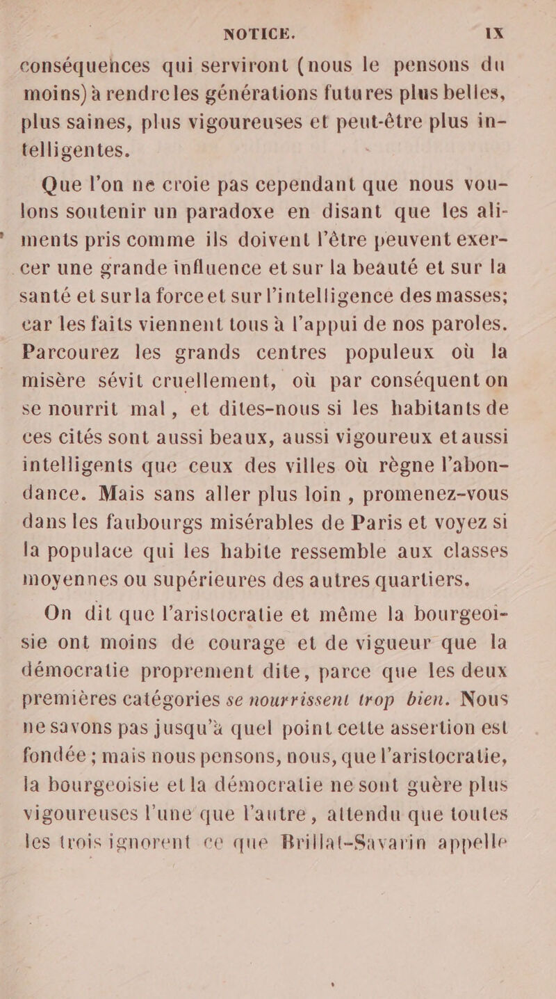 conséquehces qui serviront (nous le pensons du moins) à rendreles générations futures plus belles, plus saines, plus vigoureuses et peut-être plus in- telligentes. Que l’on ne croie pas cependant que nous vou- lons soutenir un paradoxe en disant que les ali- ments pris comme ils doivent l'être peuvent exer- cer une grande influence et sur la beauté et sur la santé et sur la forceet sur l'intelligence des masses; car les faits viennent tous à l’appui de nos paroles. Parcourez les grands centres populeux où la misère sévit cruellement, où par conséquent on se nourrit mal, et dites-nous si les habitants de ces cités sont aussi beaux, aussi vigoureux et aussi intelligents que ceux des villes où règne l’abon- dance. Mais sans aller plus loin , promenez-vous dans les faubourgs misérables de Paris et voyez si la populace qui les habite ressemble aux classes moyennes ou supérieures des autres quartiers. On dit que l'aristocratie et même la bourgeoi- sie ont moins dé courage et de vigueur que la démocratie proprement dite, parce que les deux premières catégories se nourrissent trop bien. Nous ne SaVONS pas jusqu'à quel point cette assertion est fondée ; mais nous pensons, nous, que l'aristocratie, la bourgeoisie et la démocratie ne sont guère plus vigoureuses l’une que l’autre, attendu que toutes les trois ignorent ce que Brillat-Savarin appelle
