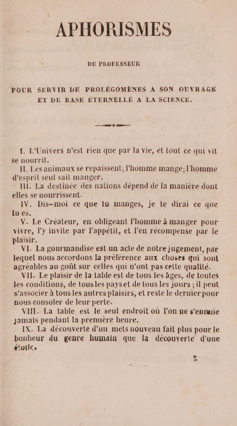 APHORISMES DU PROFESSEUR POUR SERVIR DE PROLÉGOMÈNES À SON OUVRAGE ET DE BASE ÉTERNELLÉ A LA SCIENCE. {. L'Univers n’est rien que par la vie, et tout ce qui vit se nourrit. Il, Les animaux se repaissent; l’homme mange; l'homme d'esprit seul sait manger. II. La destinée des nations dépend de la manière dont elles se nourrissent. IV. Dis-moi ce que tu manges, je te dirai ce que tu es. V. Le Créateur, en obligeant l’homme à manger pour vivre, l'y invite par lPappélit, et l’en récompense par le plaisir. VI. La gourmandise est un acte de notre jugement, par lequel nous accordons la préférence aux choses qui sont - agréables au goût sur celles qui n’ont pas celte qualité. VII. Le plaisir de Ja table est de tous les âges, de toutes les conditions, de tousles payset de tous les jours ; il peut s’associer à tous les autres plaisirs, et reste le dernier pour nous consoler de leur perte. VIH. La table est le seul endroit où l’on ne s’enmuie jamais pendant la première heure. IX. La découverte d’un mets nouveau fait plus pour le bonheur du genre humain que la découverte d’une CARO LAS