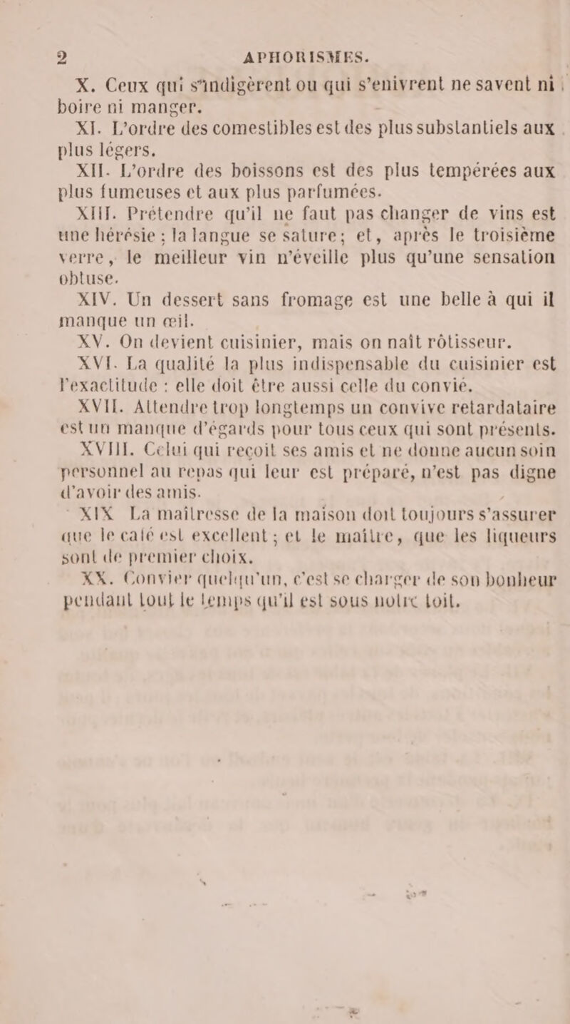 X. Ceux qui s'indigèrent ou qui s’enivrent ne savent ni, boire ni manger. XI. L'ordre des comestibles est des plus subslanliels aux . plus légers. XII. L'ordre des boissons est des plus tempérées aux plus fumeuses et aux plus parfumées. XHT. Prétendre qu’il ne faut pas changer de vins est une hérésie ; la langue se sature; et, après le troisième verre, le meilleur vin n’éveille plus qu’une sensalion obtuse. XIV. Un dessert sans fromage est une belle à qui il manque un œil. XV. On devient cuisinier, mais on naît rôtisseur. XVI. La qualité la plus indispensable du cuisinier est Fexaclitude : elle doit être aussi celle du convie. XVII. Attendre trop longtemps un convive retardataire estuu manque d’égards pour tous ceux qui sont présents. XVIII. Celui qui recoit ses amis el ne donne aucun soin personnel au repas qui leur est préparé, n’est pas digne d'avoir des amis. © XIX La maïlresse de la maison doit toujours s’assurer aue le calé est excellent ; et le maïîlre, que les liqueurs sont de premier choix, XX. Convier quelqu'un, c'estse charger de son bonheur pendaut Lout le Lemps qu'il est sous nolrc Loit,