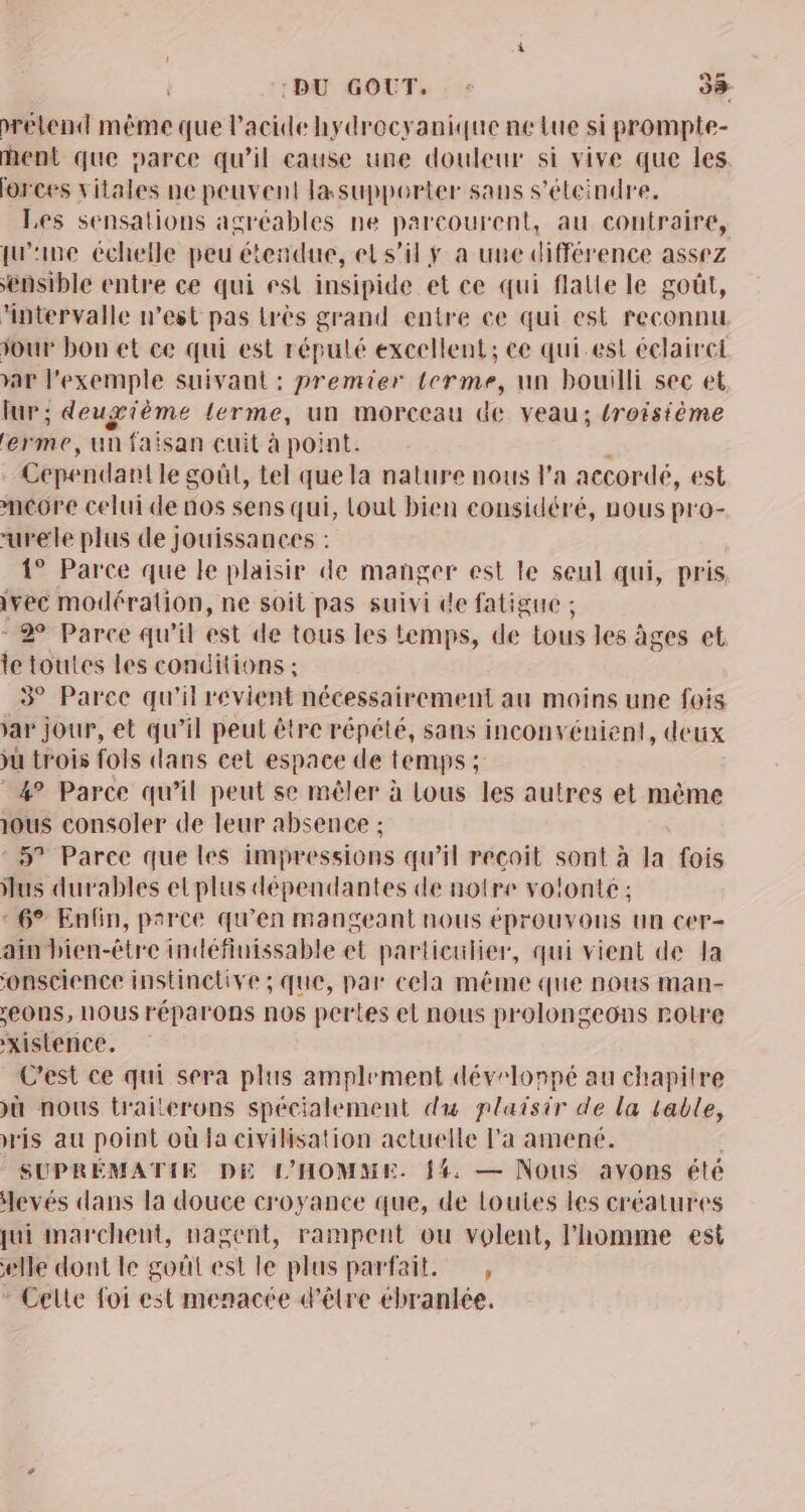 :BU GOUT, REZ wrélend même que Pacide hydrocyanique ne lue si promple- ent que parce qu'il cause une douleur si vive que les. forces vitales ne peuvent lasupperter sans s’éteindre. Les sensations agréables ne parcourent, au contraire, qu'ine échelle peu étendue, et s’il y a une différence assez ensible entre ce qui est insipide et ce qui flalle le goût, fntervalle west pas très grand entre ce qui est reconnu our bon et ce qui est répulé excellent; ce qui.est éclairet var l'exemple suivant : premier terme, un bouilli sec et lur; deuxième terme, un morceau de veau; {roistème erme, un faisan euit à point. Cepe ndantle goût, tel que la nature nous l’a accordé, est mcore celui de nos sens qui, lout bien considéré, nous pro- urele plus de jouissances : 1° Parce que le plaisir de manger est le seul qui, pris ivec modération, ne soit pas suivi de fatigue ; 2 Parce qu'il est de tous les temps, de Lous les âges et le toutes les conditions ; 3° Parce qu'il revient nécessairement au moins une fois var jour, et qu’il peut être répété, sans inconvénient, deux &gt;u trois fois dans cet espace de temps ; 4° Parce qu’il peut se mêler à Lous les autres et mème ous consoler de leur absence ; : 5? Parce que les impressions qu’il recoit sont à la fois us durables etplus dépendantes de notre volonte : * 6° Enfin, parce qu'en mangeant nous éprouvons un cer- ain bien-être indéfiuissable et particulier, qui vient de la ‘onscience instinctive ; que, par cela même que nous man- eONS, NOUS réparons nos pertes el nous prolongeons rotre xistence. C'est ce qui sera plus amplement dévelonpé au chapitre &gt;ù nous traiterons spécialement du plaisir de la table, is au point où la civilisation actuelle l'a amené. SUPRÉMATIE DE L'HOMME. 14. — Nous avons été levés dans la douce croyance que, de loutes les créatures qui marchent, nagent, rampent ou volent, l’homme est elle dont le goût est le plus parfait. , * Celle foi est menacée d’être ébranlée.