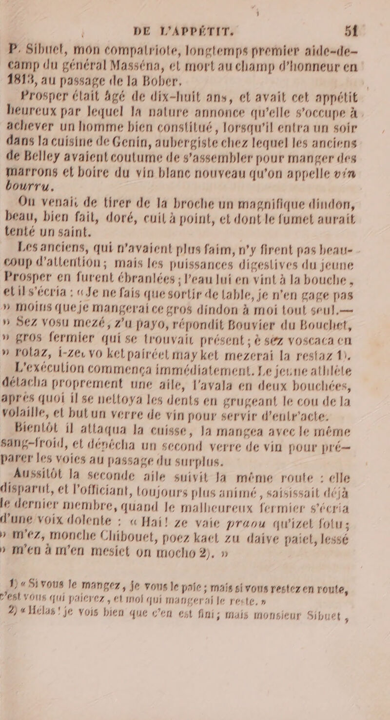 P: Sibuet, mon compatriote, longtemps prernier aide-de- camp du général Masséna, él mort au champ d'honneur en 1813, au passage de la Bober, Prosper élait âgé de dix-huit ans, et avait cet appétit heureux par lequel la nature annonce qu’elle 8'OCCUpe À . achever un homme bien constitué, lorsqu'il entra un soir dans la cuisine de Genin, aubergiste chez lequel les anciens de Belley avaient coutume de s'assemblér pour manger deg marrons ét boire du vin blanc nouveau qu'on appelle vin bourru. Ou venais de tirer de la broche un magnifique dindon, beau, bien fait, doré, cuil à point, et dont le fumet aurait tenté un saint. Les anciens, qui n'avaient plus faim, n'y firent pas beau coup d'attention; mais les puissances digestives du jeune Prosper en furent ébranlées ; l’eau lui en vint à la bouche , elils’écria : «Je ne fais que sortir de lable, je n’en gage pas » MOinS queje mangerai ce gros dindon à moi tout seul.— » SZ VOsu mezé, zu payo, répondit Bouvier du Bouchet, » gros fermier qui se trouvait présent ; à sez voscaca cn » FOLaZ, i-Ze VO ketpairéel may ket mezerai la restaz 1), L'exéculion commença immédiatement, Le jeune athlète détacha proprement une aile, l'avala en deux bouchées, aprés quoi il se neltoya les dents en grugeant le cou de la volaille, et butun verre de vin pour servir d’enlr'acte: Bientôt il attaqua la cuisse, Ja mangea avec le méme sang-froid, et dévécha un second verre de vin pOur pré— parer les voics au passage du surplus. Aussilôt la seconde aile suivit Ja même route : elle disparut, et l’officiant, toujours plus animé, saisissait déjà lé dernier Membre, quand le malheureux fermier s'écria d'une voix dolente : « Hai! ze vaie praou qu'izel fotu; » nez, monche Chibouet, poez kaet zu daive paiel, lessé » m'en à m'en meésiet on mocho 2), » 145 vous le mangez, je vous le paie ; mais sivons restez en route, es vous qui paicrez, et moi qui mangerai le reste, » 2) « Hélas! je vois bien que c’en est fini; mais monsieur Sibuet ,