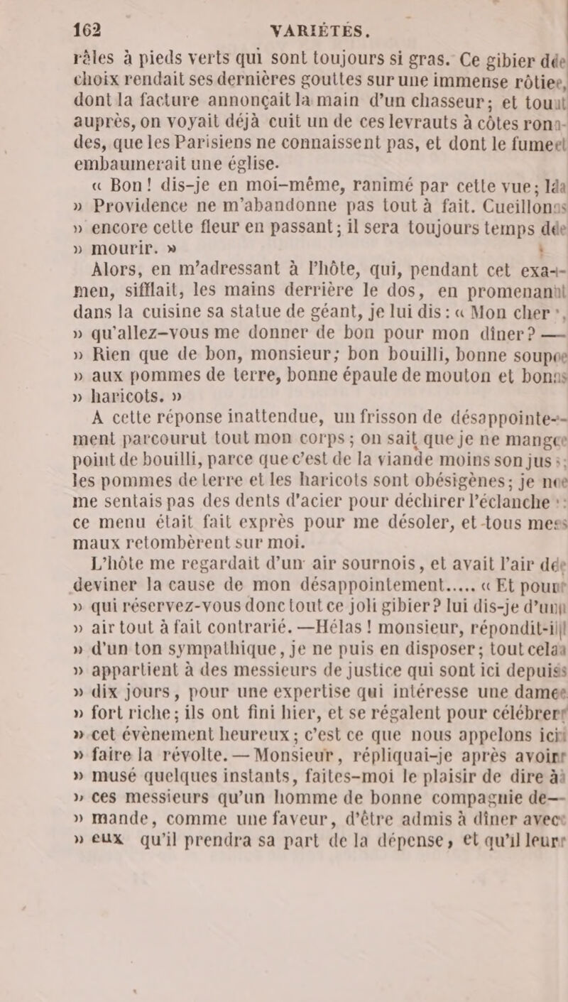 râles à pieds verts qui sont toujours si gras. Ce gibier dée choix rendait ses dernières gouites sur une immense rôtiee, dont la facture annonçait la main d’un chasseur; et touul auprès, on voyait déjà cuit un de ces levrauts à côtes ron1- des, que les Parisiens ne connaissent pas, et dont le fumert embaumerait une église. « Bon! dis-je en moi-même, ranimé par cette vue; lda » Providence ne m’abandonne pas tout à fait. Cueillonas » encore celle fleur en passant ; il sera toujours temps dée » mourir. » : Alors, en m’adressant à l'hôte, qui, pendant cet exa=- men, sifflait, les mains derrière le dos, en promenanül dans la cuisine sa statue de géant, je lui dis : « Mon cher”, » qu'allez-vous me donner de bon pour mon dîner? — » Rien que de bon, monsieur; bon bouilli, bonne soupoe » aux pommes de terre, bonne épaule de mouton et bons » haricots. » A cette réponse inattendue, un frisson de désappointe-- ment parcourut tout mon corps ; On sait que je ne mangee poiut de bouilli, parce que c’est de la viande moins son jus :: les pommes de Lerre et les haricots sont obésigènes; je noe me sentais pas des dents d'acier pour déchirer l’éclanche :: ce menu était fait exprès pour me désoler, et-tous mess maux retombèrent sur moi. L’hôte me regardait d’un air sournois, et avait l’air dde deviner la cause de mon désappointement.….. « Et pount » qui réservez-vous donc tout ce joli gibier ? lui dis-je d’unn » air tout à fait contrarié. —Hélas ! monsieur, répondit-il|l » d’un ton sy mpathique , je ne puis en disposer ; tout celaa » appartient à des messieurs de justice qui sont ici depuiss » dix jours, pour une expertise qui intéresse une damee » fort riche; ils ont fini hier, et se régalent pour célébrert »-cet évènement heureux; c’est ce que nous appelons icit » faire la révolte. — Monsieur , répliquai-je après avoirt » musé quelques instants, faites-moi le plaisir de dire àà » ces messieurs qu'un homme de bonne compagnie de—- » mande, comme une faveur, d’être admis à dîner avect » eux qu'il prendra sa part de la dépense, et qu'il leurr