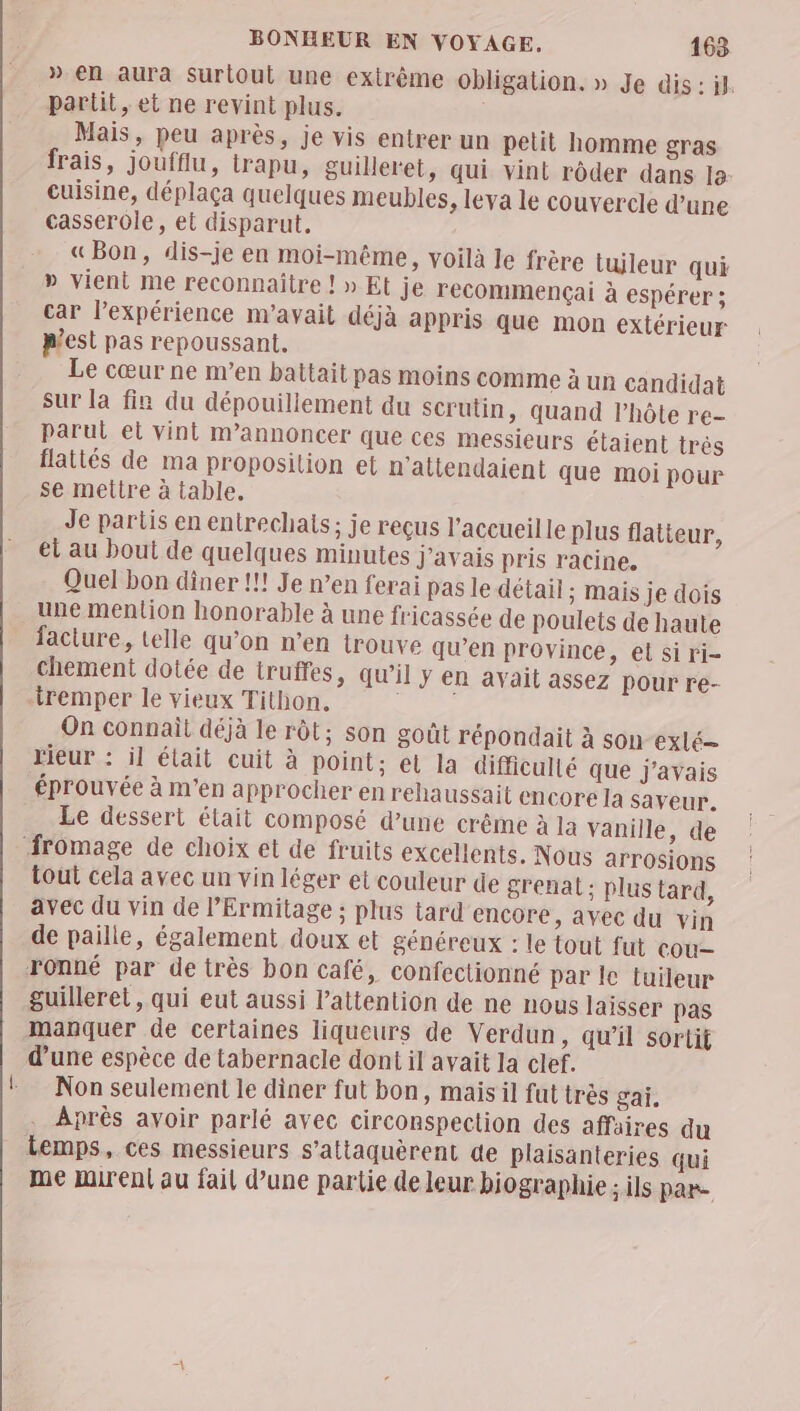 » en aura Suriout une extrême obligation. » Je dis : jl. partit, et ne revint plus. Mais, peu après, je vis entrer un petit homme gras frais, joufflu, trapu, guileret, qui vint rôder dans 12: cuisine, déplaça quelques meubles, leva le couvercle d’une casserole, et disparut, «Bon, dis-je en moi-même, voilà le frère tuileur qui » vient me reconnaitre ! » Et je recommençai à espérer ; car l'expérience m'avait déjà appris que mon extérieur p’est pas repoussant, Le cœur ne m’en battait pas moins comme à un candidat Sur [a fin du dépouiliement du scrutin, quand l'hôte re- parut et vint m’annoncer que ces messieurs étaient trés flattés de ma proposition et n'attendaient que moi pour se mettre à table. Je partis en entrechats; je reçus l'accueille plus flatieur, et au bout de quelques minutes J'avais pris racine, Quel bon diner !!! Je n’en ferai pas le détail ; mais je dois une mention honorable à une fricassée de poulets de haute faciure, telle qu’on n’en trouve qu’en province, el si ri chement dotée de truffes, qu’il y en avait assez pour re- On connait déjà le rôt; son goût répondait à son-exlé— rieur : il était cuit à point; et la difficulté que J'avais éprouvée à m'en approcher en rehaussait encore la saveur. Le dessert était composé d’une crême à la vanille, de tout cela avec un vin léger et couleur de grenat; plus tard, avec du vin de l’'Ermitage : plus tard encore, avec du vin de paille, également doux et généreux : le tout fut cou guilleret, qui eut aussi l'attention de ne nous laïsser pas d’une espèce de tabernacle dont il avait la clef. Non seulement le diner fut bon, mais il fut très gai. Après avoir parlé avec circonspection des affaires du temps, ces messieurs s’attaquèrent de Plaisanteries qui me mirent au fail d’une partie de leur biographie ; ils par