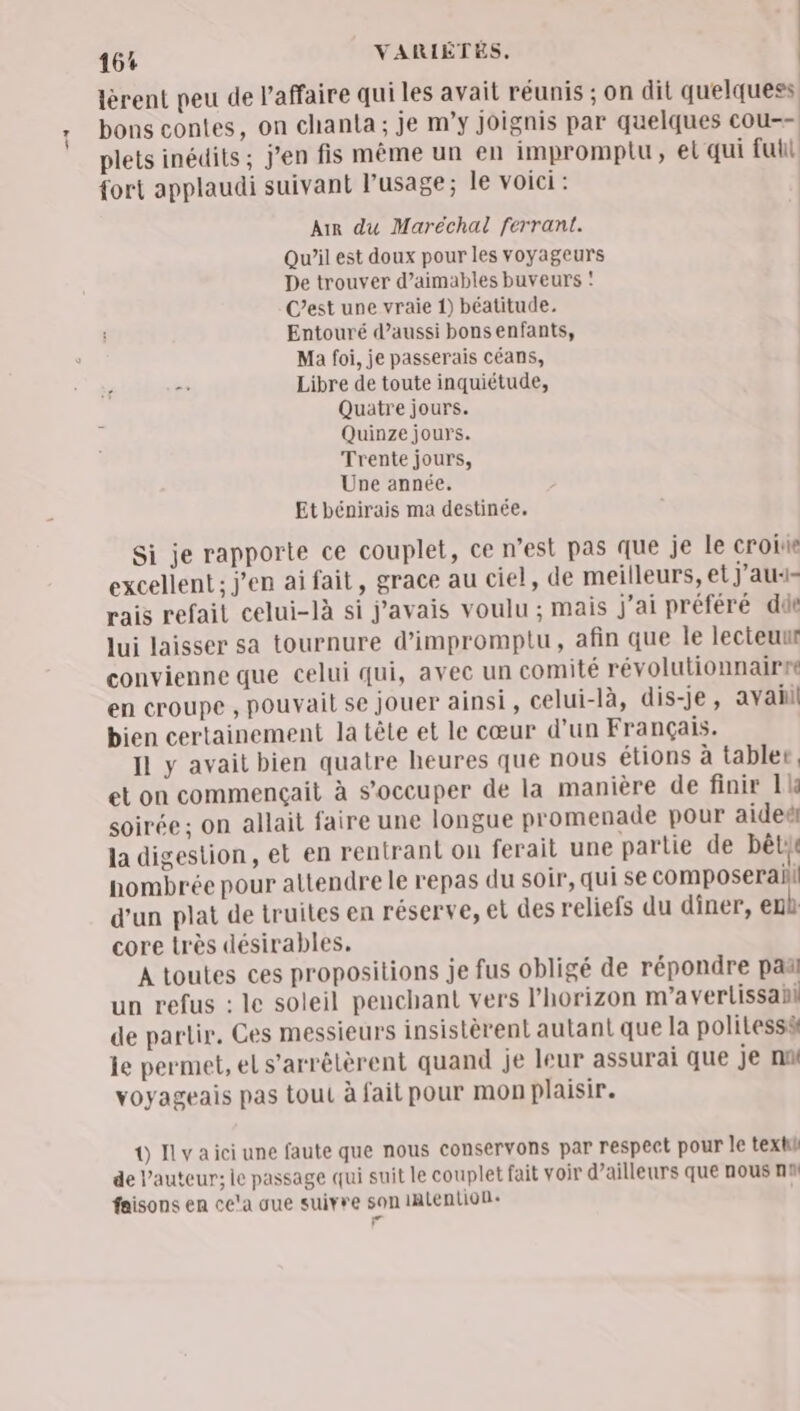 lèrent peu de l'affaire qui les avait réunis ; on dit quelquess bons contes, on chanta; je m’y joignis par quelques cou-- plets inédits; j'en fis même un en imprompiu, el qui full fort applaudi suivant l'usage; le voici : Air du Maréchal ferrant. Qu’il est doux pour les voyageurs De trouver d’aimables buveurs : C’est une vraie 1) béatitude. Entouré d'aussi bons enfants, Ma foi, je passerais céans, - Libre de toute inquiétude, Quatre jours. Quinze jours. Trente jours, Une année. Et bénirais ma destinée. Si je rapporte ce couplet, ce n’est pas que je le croite excellent ; j’en ai fait, grace au ciel, de meilleurs, et J'au4- rais refait celui-là si j'avais voulu ; mais j'ai préféré dde lui laisser sa tournure d’impromptu, afin que le lecteuur convienne que celui qui, avec un comité révolutionnairre en croupe , pouvait se jouer ainsi, celui-là, dis-je, avahll bien certainement la tête et le cœur d'un Français. Il y avait bien quatre heures que nous étions à tabler, et on commençait à s’occuper de la manière de finir 1 soirée; on allait faire une longue promenade pour aideël la digestion, et en rentrant on ferait une partie de bête nombrée pour attendre le repas du soir, qui se composerahl d'un plat de truites en réserve, el des reliefs du diner, enù core très désirables. A toutes ces propositions je fus obligé de répondre paar un refus : le soleil penchant vers l'horizon m'a verlissahl de partir. Ces messieurs insistèrent autant que la politess le permet, el s’arrêlèrent quand je leur assurai que je na voyageais pas tout à fait pour mon plaisir. 0 Ilyaici une faute que nous conservons par respect pour le text de l’auteur; le passage qui suit le couplet fait voir d’ailleurs que nous nl faisons en ce'a ue suivre son IAlention+ F
