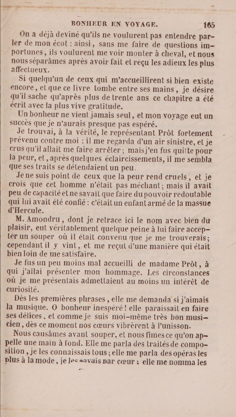 tnt A ne à ” _ os BONHEUR EN VOYAGE. 165 On à déjà deviné qu’ils ne voulurent pas entendre par- ler de mon écot : ainsi, sans me faire de questions im— portunes, ils voulurent me voir monter à cheval, et nous nous séparàmes après avoir fait et reçu les adieux les plus affectueux. Si quelqu'un de ceux qui m’accueillirent si bien existe encore , el que ce livre tombe entre ses mains, je désire qu’il sache qu'après plus de trente ans ce chapitre a été écrit avec la plus vive gratitude. Un bonheur ne vient jamais seul, et mon voyage eut un succès que je n’aurais presque pas espéré. Je trouvai, à la vérité, le représentant Prôt fortement prévenu contre moi : il me regarda d’un air sinistre, et Je crus qu’il allait me faire arrêter; maisj’en fus quitte pour la peur, et, après quelques éclaircissements, il me sembla que ses traits se détendaient un peu. Je ne suis point de ceux que la peur rend cruels, et je crois que cet homme n’était pas méchant; mais il avait peu de capacité et ne savait que faire du pouvoir redoutable qui lui avait été confié : c’élait un enfant armé de la massue d'Hercule. M. Amondru , dont je retrace ici le nom avec bien du plaisir, eut véritablement quelque peine à lui faire accep— ter un souper où il était convenu que je me trouverais; cependant il y vint, et me reçut d’une manière qui était bien loin de me satisfaire. Je fus un peu moins mal accueilli de madame Prôt, à qui j’allai présenter mon hommage. Les circonstances où je me présentais admettaient au moins un intérêt de curiosité. Dès les premières phrases , elle me demanda si j'aimais la musique. O bonheur inespéré ! elle paraissait en faire ses délices , et comme je suis moi-même très bon musi- cien, dès ce moment nos cœurs vibrèrent à l'unisson. Nous causàmes avant souper, et nous fimes ce qu’on ap— pelle une main à fond. Elle me parla des traités de compo- sition , je les connaissais tous ; elle me parla des opéras les plus à la mode, je Joe savais par cœur : elle me nomma les —