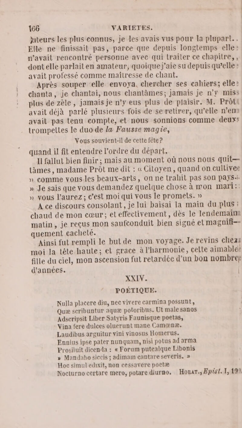 | juteurs les plus connus, je les avais vus pour la plupart. . Elle ne finissait pas, parce que depuis longtemps elle: n’avait rencontré personne avec qui traiter ce chapitre, , dont elle parlait en amateur, quoique j'aie su depuis qu’elle » avait professé comme maîtresse de chant. Après souper ‘elle envoya, chercher ses cahiers; elle ? chanta, je chantai, nous chantâämes; jamais je n’y miss plus de zèle, jamais je n’y eus plus de plaisir. M. Prôti avait déjà parlé plusieurs fois de se retirer, qu’elle n’en avait pas tenu compte, et nous sonnions comme deux trompeltes le duo-de la Fausse magie, Vous souvient-il de cette fête ? quand il fit entendre l’ordre du départ. Il fallut bien finir ; mais au moment où nous nous quit— tàmes, madame Prôt me dit : «Citoyen, quand on cultivee » comme vous.les beaux-arts, on ne trahit pas sOn pays: » Je sais que vous demandez quelque chose à mon mari :: » vous l'aurez; c’est moi qui vous le promets. » À ce discours consolant, je lui baisai la main du plus : chaud de mon cœur; eteffectivement, dès le lendemainn matin, je reçus mon saufconduit bien signé el magnifi-- quement cacheté. Ainsi fut rempli le but de mon voyage. Je revins chez moi la tête haute; et grace à l'harmonie, celte aimable fille du ciel, mon ascension fut retardée d’un bon nombrer d'années. | XXIN. POÉTIQUE. Nulla placere diu, nec vivere carmina possunt, Quæ scribuntur aquæ potoribus. Ut male sanos Adseripsit Liber Satyris Faunisque poetas, Vina fere dulces oluerunt mane Camænæ. Laudibus arguitur vini vinosus Homerus. Ennius ipse pater nunquam, nisi potus ad arma Prosiluit dicenda : « Forum putealque Libonis » Mandabo siccis ; adimam cantare severis. » Hoc simul edixit, non cessavere poetæ Nocturno certare mero, potare diurno. Horar.; Epist. 1,199.