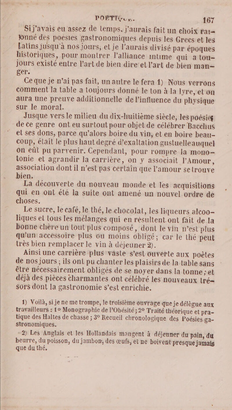 Sij'avais eu assez de temps, j'aurais fait un choix rar Yonné des poesles gastronomiques depuis les Grecs et les Latins jusqu'à nos jours, et je l’aurais divisé par époques historiques, pour montrer l'alliance mtime qui a tou- jours existé entre l’art de bien dire’et l'art de bien man— ger. Ce que je n’ai pas fait, un autre le fera 1) Nous verrons comment la table a toujours donné le ton à la lyre, et on aura une preuve additionnelle de l'influence du physique sur le moral. Jusque vers le milieu du dix-huitième siècle, les poésies de ce genre ont eu surtout pour objet de célébrer Bacchus et ses dons, parce qu’alors boire du vin, et en boire beau- Coup, était le plus haut degré d’exaltation gustuelle auquel on eût pu parvenir. Cependant, pour rompre la mono- ionie et agrandir la carrière, on y associait l'Amour, association dont il n’est pas certain que l'amour setrouve bien. La découverte du nouveau monde et les acquisitions qui en ont été la suite ont amené un nouvel ordre de choses. Le sucre, le café, le thé, le.chocolat, les liqueurs alcoo- liques et tous les mélanges qui en résultent ont fait de la bonne chère un lout plus composé, dont le vin n’est plus qu'un: accessoire plus Gu moins obligé; car le thé peut très bien remplacer le vin à déjeuner 2). Ainsi une carrière plus vaste s’est ouverte aux poëles de nos jours ; ils ont pu chanter les plaisirs de la table sans être nécessairement obligés de se noyer dans la tonne ; et déjà des pièces charmantes ont célébré les nouveaux tré sors dont la gastronomie s’est enrichie. 1) Voilà, si je ne me trompe, le troisième ouvrage queje délègue aux - travailleurs : 10 Monographie de PObésité ; 20 Traité théorique et pra- tique des Haltes de chasse ; 3° Recueil chronologique des Poésies ga- Stronomiques, 2) Les Anglais et les Hollandais mangent à déjeuner du pain, du beurre, du poisson, du jambon, des œufs, et ne boivent presque jamais que du thé,