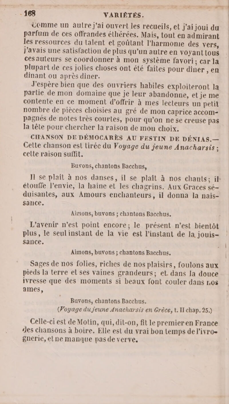 üémme un autre j'ai ouvert les recueils, et J'ai joui da parfum de ces offrandes éthérées. Mais, tout en admirant les ressources du talent et goûtant l'harmonie des vers, j'avais une satisfaction de plus qu’un autre en voyanttous ces auteurs se coordonner à mon système favori; car la plupart de ces jolies choses ont été faites Pour diner ,en dinant ou après diner. J'espère bien que des ouvriers habiles exploiteront la partie de mon domaine que je leur abandonne, et je me contente en ce moment d'offrir à mes lecteurs un petit nombre de pièces choisies au gré de mon caprice accom- pagnés de notes très courtes, pour qu’on ne se creuse pas la tête pour chercher la raison de mon choix. CHANSON DE DÉMOCARÈS AU FESTIN DE DÉNIAS.— Cette chanson est tiréc du Voyage du jeune Anacharsis ; celte raison suffit. Buvons, chantons Bacchus, I se plait à nos danses, il se plaît à nos chants; ik étouffe l’envie, la haine et les chagrins. Aux Graces sé- duisantes, aux Amours enchanteurs, il donna la nais- sance. Aimons, buvons ; chantons Bacchus. L'avenir n’est point encore; le présent n’est bientôt plus, le seul instant de la vie est l'instant de la jouis- sance. Aimons, buvons ; chantons Bacchus. Sages de nos folies, riches de nos plaisirs, foulons aux pieds la terre et ses vaines grandeurs; et. dans la douce ivresse que des moments si beaux font couler dans 105 ames, Buvons, chantons Bacchus. (Voyage du jeune Anacharsis en Grèce, t. II chap. 25.) Celle-ci est de Motin, qui, dit-on, fit le premieren France ‘es chansons à boire. Elle est du vrai bon temps de l’ivro= gnerie,etne manque pas de verve,