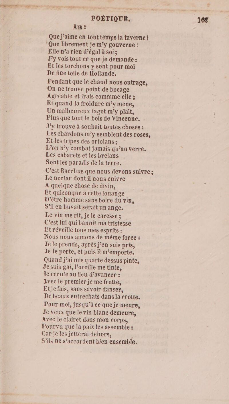 AR : Que j’aime en tout temps la taverne! ‘Que librement je m’y gouverne ! Elle n’a rien d’égal à soi; J’y vois tout ce que je demande : Et les torchons y sont pour moi De fine toile de Hollande, Pendant que le chaud nous outrage, On netrouve point de bocage Agréable et frais commme elle : Et quand la froidure m’y mêne, Un malheureux fagot my plaît, Plus que tout le bois de Vincenne. J’y trouve à souhait toutes choses : Les chardons m’y semblent des roses, Et les tripes des ortolans : L’on n’y combat jamais qu’au verre. Les cabarets et les brelans Sont les paradis de la terre. Cest Bacchus que nous devons suivre ; Le nectar dont ä nous enivre À quelque chose de divin, Et quiconque a cette louange D’être homme sans boire du vin, S'il en buvait serait un ange. Le vin me rit, je le caresse ; C’est lui qui bannit ma tristesse Et réveille tous mes esprits : Nous nous aimons de même force : Je le prends, après j’en suis pris, Je le porte, et puis il m’emporte. Quand jai mis quarte dessus pinte, Je suis gai, Poreille me tinte, Je recule au lieu d’avancer : Avec le premier je me frotte, Et je fais, sans savoir danser, De beaux entrechats dans la crotte. Pour moi, jusqu’à ce que je meure, Je veux que le vin blanc demeure, Avec le clairet dans mon corps, Pourvu que la paix les assemble : Car je les jetterai dehors, ; S'ils ne s’accordent bien ensemble,